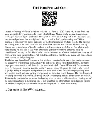 Ford Pinto Pros And Cons
Lauren McNerney Professor Matteson PHI 361 12D June 22, 2017 In the 70s, it was about the
value vs. profit. Everyone wanted a cheap affordable car. No one really seemed to care about
safety, just how can I get a car that will transport me from point A to point B. In a business, you
have several positions that are high up in the corporation that keep it running. A CEO for
example is someone who makes decisions for the business and its products it sells. The case we
are dealing with is the Ford Pinto that was made back in 1970. The problem with the making of
this car was it was cheap, affordable and got people where they needed to be. But what people
were finding out was that if you went 20mph and got rear ended your car could have the
possibility of catching on fire. There in fact had been numerous of cases that had been reported of
people dying from such incidents. Yet, with the condition of people being aware and along... Show
more content on Helpwriting.net ...
That being said in reading Freemans article his theory was the basic idea is that businesses, and
the executives who manage them, actually do and should create value for customers, suppliers,
employer s communities, and financiers (or shareholders) (R. Edward Freeman). Freeman was
more for the quality than the quantity unlike Friedman he saw things as do what you have to do
to get by. Being in charge of a corporation you want what is best for your company along with
keeping the people safe and getting your product out there in a timely fashion. The people wanted
the cheap and could kill you car. As being a CEO, the company needed a safer car in the market.
That way the customer has an option in choosing what car they would rather have. Having two of
the same products out in the market one is just safer than the other at least then it couldn t come
back on the company when someone chose the dangerous car rather than the safer
... Get more on HelpWriting.net ...
 