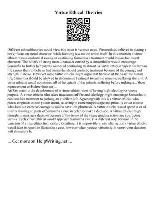 Virtue Ethical Theories
Different ethical theories would view this issue in various ways. Virtue ethics believes in placing a
heavy focus on moral character, while focusing less on the action itself. In this situation a virtue
ethicist would evaluate if ending or continuing Samantha s treatment would impact her moral
character. The beliefs of strong moral character carried by a virtueethicist would encourage
Samantha to further her parents wishes of continuing treatment. A virtue ethicist respect for human
life causes them to believe that Samantha should continue treatment because of the courage and
strength it shows. However some virtue ethicist might argue that because of the value for human
life, Samantha should be allowed to discontinue treatment to end the immense suffering she is in. A
virtue ethicist would considered all of the details of the patients suffering before making a... Show
more content on Helpwriting.net ...
ArГЄte assist in the development of a virtue ethicist view of having high teleology or strong
purpose. A virtue ethicist who takes in account arГЄte and teleology might encourage Samantha to
continue her treatment to prolong an excellent life. Agreeing with this is a virtue ethicist who
places emphasis on the golden mean, believing in exercising courage and pride. A virtue ethicist
who does not exercise courage is said to have low phronesis. A virtue ethicist would spend a lot of
time evaluating all parts of Samantha s case in order to make a decision. A virtue ethicist might
struggle in making a decision because of the issues of the vague guiding action and conflicting
virtues. Each virtue ethicist would approach Samantha case in a different way because of the
variation of virtue ethics from culture to culture. It is impossible to say what action a virtue ethicist
would take in regard to Samantha s case, however when you act virtuously, it seems your decision
will ultimately be
... Get more on HelpWriting.net ...
 