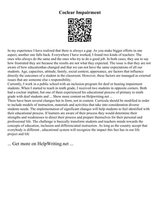 Coclear Impairment
In my experience I have realized that there is always a gap. As you make bigger efforts in one
aspect, another one falls back. Everywhere I have worked, I found two kinds of teachers: The
ones who always do the same and the ones who try to do a good job. In both cases, they use to say
how frustrated they are because the results are not what they expected. The issue is that they are not
aware of how educationhas changed and that we can not have the same expectations of all our
students. Age, capacities, attitude, family, social context, appereance, are factors that influence
directly the outcomes of a student in the classroom. However, these factors are managed as external
issues that are someone else s responsibility.
Currently, I work in a public school with an inclusion program for deaf or hearing impairment
students. When I started to teach in tenth grade, I received two students in opposite corners. Both
had a coclear implant, but one of them experienced his educational process of primary to ninth
grade with deaf students and ... Show more content on Helpwriting.net ...
There have been several changes but in form, not in content. Curricula should be modified in order
to include models of instruction, materials and activities that take into consideration diverse
students needs. The implementation of significant changes will help students to feel identified with
their educational process. If learners are aware of their process they would determine their
strengths and weaknesses to direct their process and prepare themselves for their personal and
professional life. The challenge is basically transform students and teachers minds towards the
concepts of education, inclusion and differenciated instruction. As long as the country accept that
everybody is different , educational system will recognize the impact this fact has in our life
project and life
... Get more on HelpWriting.net ...
 