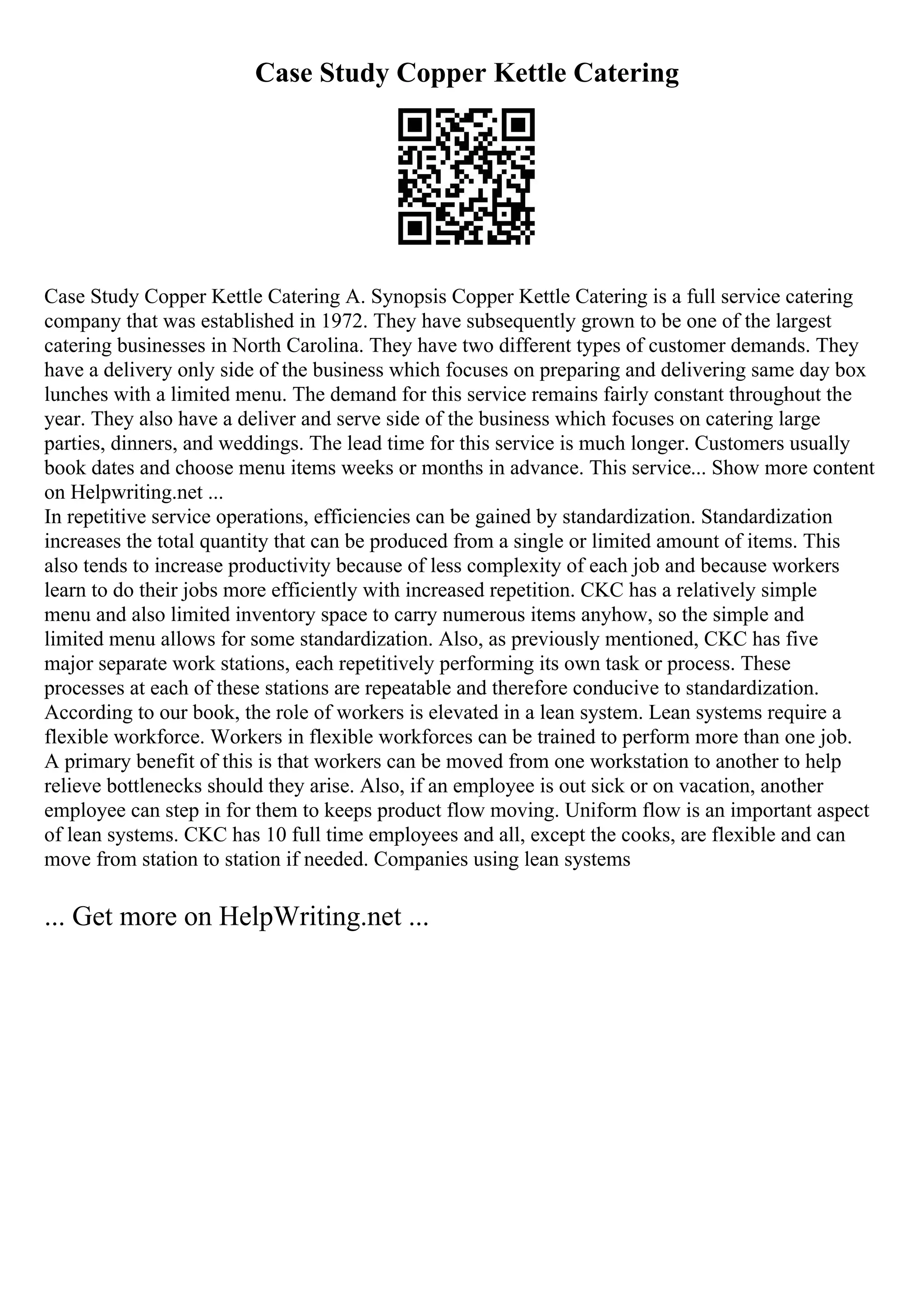 Case Study Copper Kettle Catering
Case Study Copper Kettle Catering A. Synopsis Copper Kettle Catering is a full service catering
company that was established in 1972. They have subsequently grown to be one of the largest
catering businesses in North Carolina. They have two different types of customer demands. They
have a delivery only side of the business which focuses on preparing and delivering same day box
lunches with a limited menu. The demand for this service remains fairly constant throughout the
year. They also have a deliver and serve side of the business which focuses on catering large
parties, dinners, and weddings. The lead time for this service is much longer. Customers usually
book dates and choose menu items weeks or months in advance. This service... Show more content
on Helpwriting.net ...
In repetitive service operations, efficiencies can be gained by standardization. Standardization
increases the total quantity that can be produced from a single or limited amount of items. This
also tends to increase productivity because of less complexity of each job and because workers
learn to do their jobs more efficiently with increased repetition. CKC has a relatively simple
menu and also limited inventory space to carry numerous items anyhow, so the simple and
limited menu allows for some standardization. Also, as previously mentioned, CKC has five
major separate work stations, each repetitively performing its own task or process. These
processes at each of these stations are repeatable and therefore conducive to standardization.
According to our book, the role of workers is elevated in a lean system. Lean systems require a
flexible workforce. Workers in flexible workforces can be trained to perform more than one job.
A primary benefit of this is that workers can be moved from one workstation to another to help
relieve bottlenecks should they arise. Also, if an employee is out sick or on vacation, another
employee can step in for them to keeps product flow moving. Uniform flow is an important aspect
of lean systems. CKC has 10 full time employees and all, except the cooks, are flexible and can
move from station to station if needed. Companies using lean systems
... Get more on HelpWriting.net ...
 
