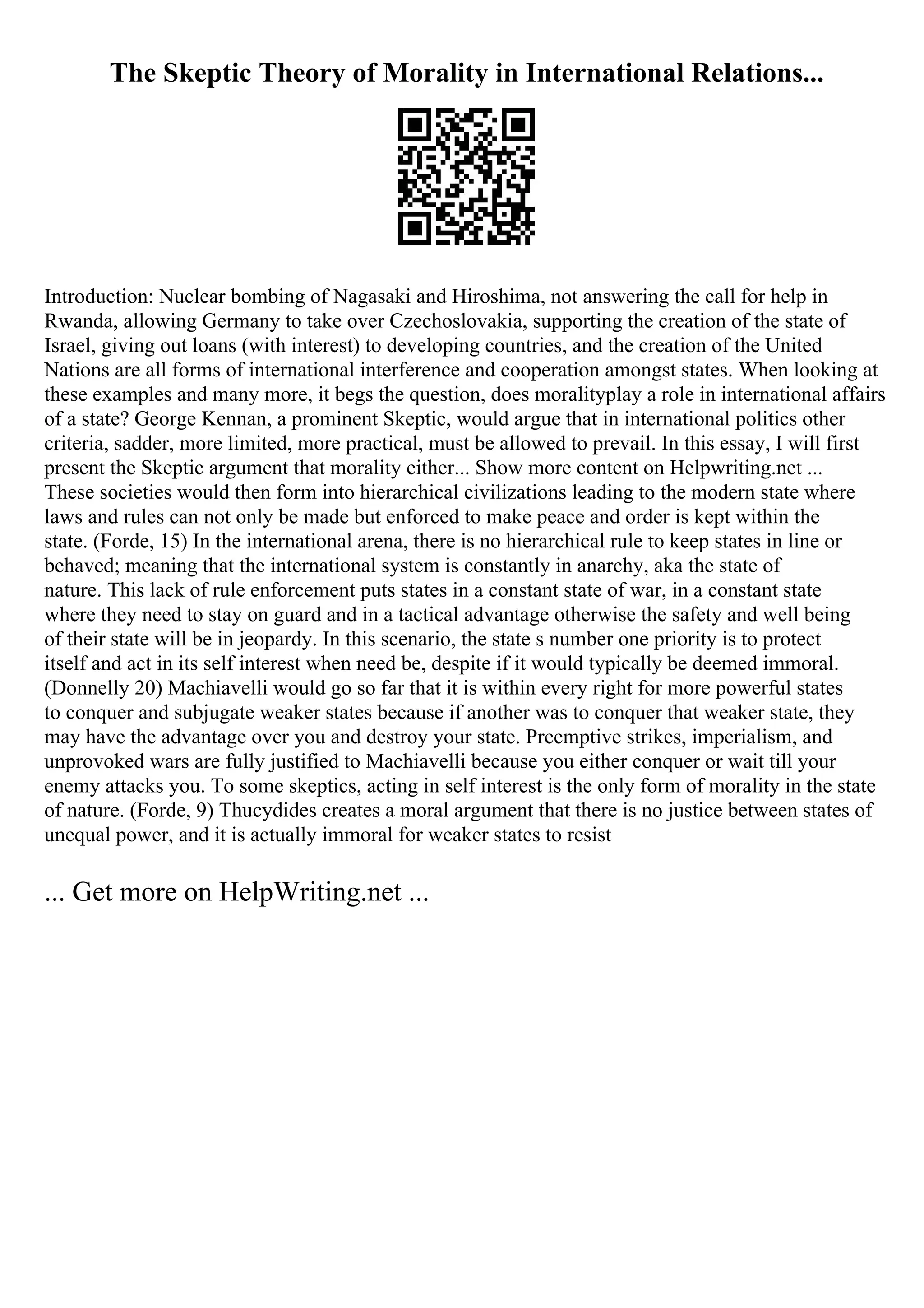 The Skeptic Theory of Morality in International Relations...
Introduction: Nuclear bombing of Nagasaki and Hiroshima, not answering the call for help in
Rwanda, allowing Germany to take over Czechoslovakia, supporting the creation of the state of
Israel, giving out loans (with interest) to developing countries, and the creation of the United
Nations are all forms of international interference and cooperation amongst states. When looking at
these examples and many more, it begs the question, does moralityplay a role in international affairs
of a state? George Kennan, a prominent Skeptic, would argue that in international politics other
criteria, sadder, more limited, more practical, must be allowed to prevail. In this essay, I will first
present the Skeptic argument that morality either... Show more content on Helpwriting.net ...
These societies would then form into hierarchical civilizations leading to the modern state where
laws and rules can not only be made but enforced to make peace and order is kept within the
state. (Forde, 15) In the international arena, there is no hierarchical rule to keep states in line or
behaved; meaning that the international system is constantly in anarchy, aka the state of
nature. This lack of rule enforcement puts states in a constant state of war, in a constant state
where they need to stay on guard and in a tactical advantage otherwise the safety and well being
of their state will be in jeopardy. In this scenario, the state s number one priority is to protect
itself and act in its self interest when need be, despite if it would typically be deemed immoral.
(Donnelly 20) Machiavelli would go so far that it is within every right for more powerful states
to conquer and subjugate weaker states because if another was to conquer that weaker state, they
may have the advantage over you and destroy your state. Preemptive strikes, imperialism, and
unprovoked wars are fully justified to Machiavelli because you either conquer or wait till your
enemy attacks you. To some skeptics, acting in self interest is the only form of morality in the state
of nature. (Forde, 9) Thucydides creates a moral argument that there is no justice between states of
unequal power, and it is actually immoral for weaker states to resist
... Get more on HelpWriting.net ...
 
