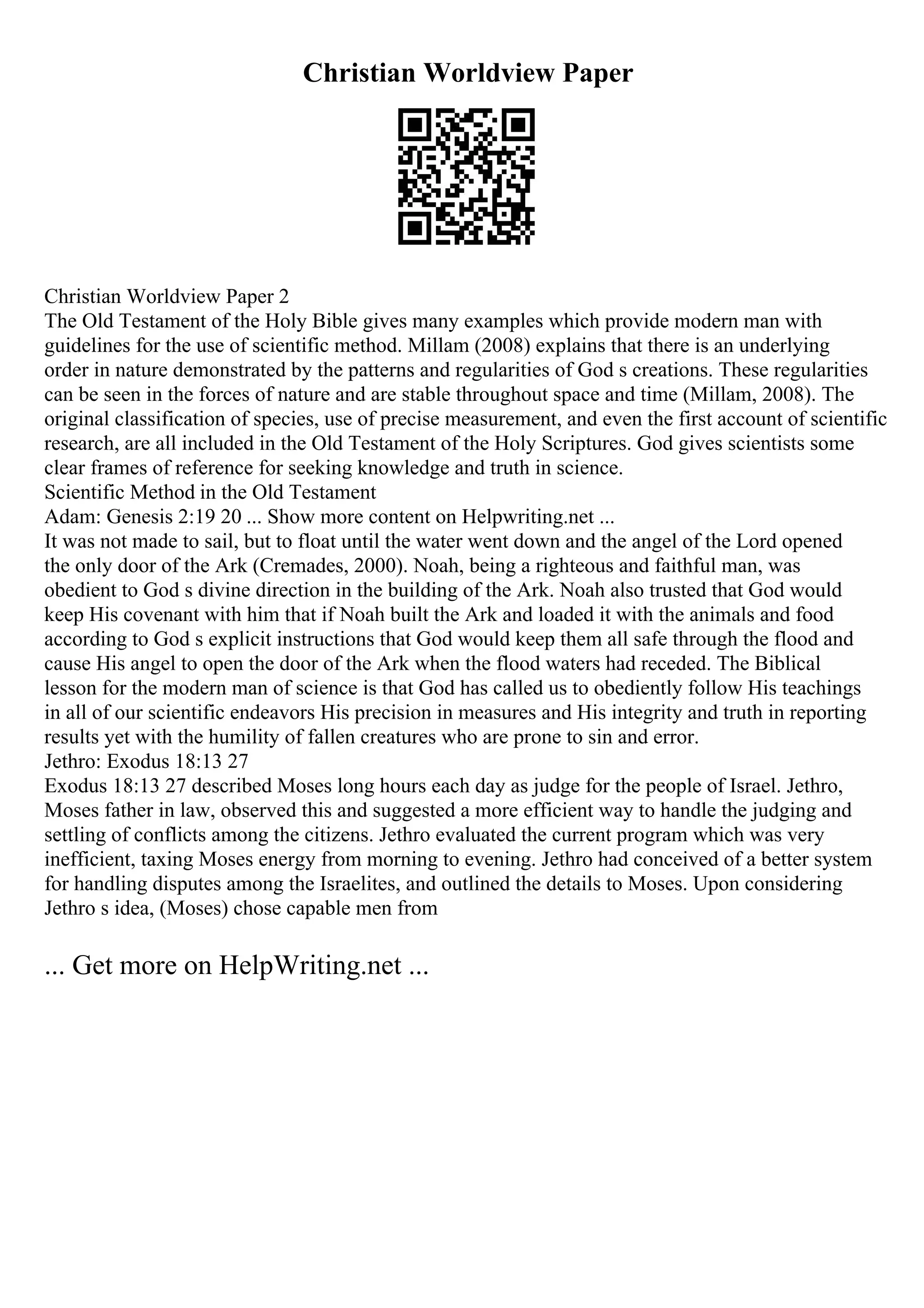 Christian Worldview Paper
Christian Worldview Paper 2
The Old Testament of the Holy Bible gives many examples which provide modern man with
guidelines for the use of scientific method. Millam (2008) explains that there is an underlying
order in nature demonstrated by the patterns and regularities of God s creations. These regularities
can be seen in the forces of nature and are stable throughout space and time (Millam, 2008). The
original classification of species, use of precise measurement, and even the first account of scientific
research, are all included in the Old Testament of the Holy Scriptures. God gives scientists some
clear frames of reference for seeking knowledge and truth in science.
Scientific Method in the Old Testament
Adam: Genesis 2:19 20 ... Show more content on Helpwriting.net ...
It was not made to sail, but to float until the water went down and the angel of the Lord opened
the only door of the Ark (Cremades, 2000). Noah, being a righteous and faithful man, was
obedient to God s divine direction in the building of the Ark. Noah also trusted that God would
keep His covenant with him that if Noah built the Ark and loaded it with the animals and food
according to God s explicit instructions that God would keep them all safe through the flood and
cause His angel to open the door of the Ark when the flood waters had receded. The Biblical
lesson for the modern man of science is that God has called us to obediently follow His teachings
in all of our scientific endeavors His precision in measures and His integrity and truth in reporting
results yet with the humility of fallen creatures who are prone to sin and error.
Jethro: Exodus 18:13 27
Exodus 18:13 27 described Moses long hours each day as judge for the people of Israel. Jethro,
Moses father in law, observed this and suggested a more efficient way to handle the judging and
settling of conflicts among the citizens. Jethro evaluated the current program which was very
inefficient, taxing Moses energy from morning to evening. Jethro had conceived of a better system
for handling disputes among the Israelites, and outlined the details to Moses. Upon considering
Jethro s idea, (Moses) chose capable men from
... Get more on HelpWriting.net ...
 