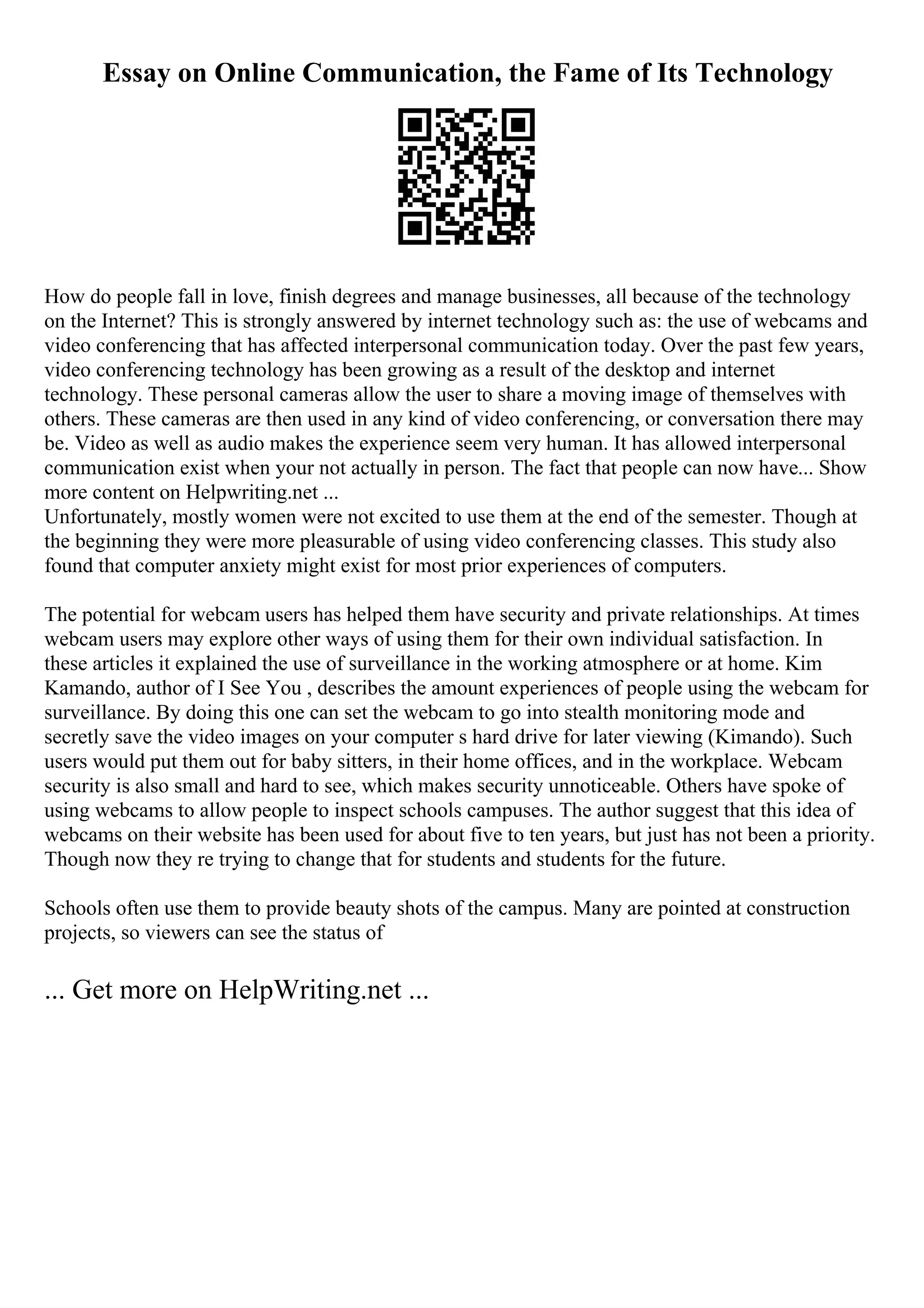 Essay on Online Communication, the Fame of Its Technology
How do people fall in love, finish degrees and manage businesses, all because of the technology
on the Internet? This is strongly answered by internet technology such as: the use of webcams and
video conferencing that has affected interpersonal communication today. Over the past few years,
video conferencing technology has been growing as a result of the desktop and internet
technology. These personal cameras allow the user to share a moving image of themselves with
others. These cameras are then used in any kind of video conferencing, or conversation there may
be. Video as well as audio makes the experience seem very human. It has allowed interpersonal
communication exist when your not actually in person. The fact that people can now have... Show
more content on Helpwriting.net ...
Unfortunately, mostly women were not excited to use them at the end of the semester. Though at
the beginning they were more pleasurable of using video conferencing classes. This study also
found that computer anxiety might exist for most prior experiences of computers.
The potential for webcam users has helped them have security and private relationships. At times
webcam users may explore other ways of using them for their own individual satisfaction. In
these articles it explained the use of surveillance in the working atmosphere or at home. Kim
Kamando, author of I See You , describes the amount experiences of people using the webcam for
surveillance. By doing this one can set the webcam to go into stealth monitoring mode and
secretly save the video images on your computer s hard drive for later viewing (Kimando). Such
users would put them out for baby sitters, in their home offices, and in the workplace. Webcam
security is also small and hard to see, which makes security unnoticeable. Others have spoke of
using webcams to allow people to inspect schools campuses. The author suggest that this idea of
webcams on their website has been used for about five to ten years, but just has not been a priority.
Though now they re trying to change that for students and students for the future.
Schools often use them to provide beauty shots of the campus. Many are pointed at construction
projects, so viewers can see the status of
... Get more on HelpWriting.net ...
 