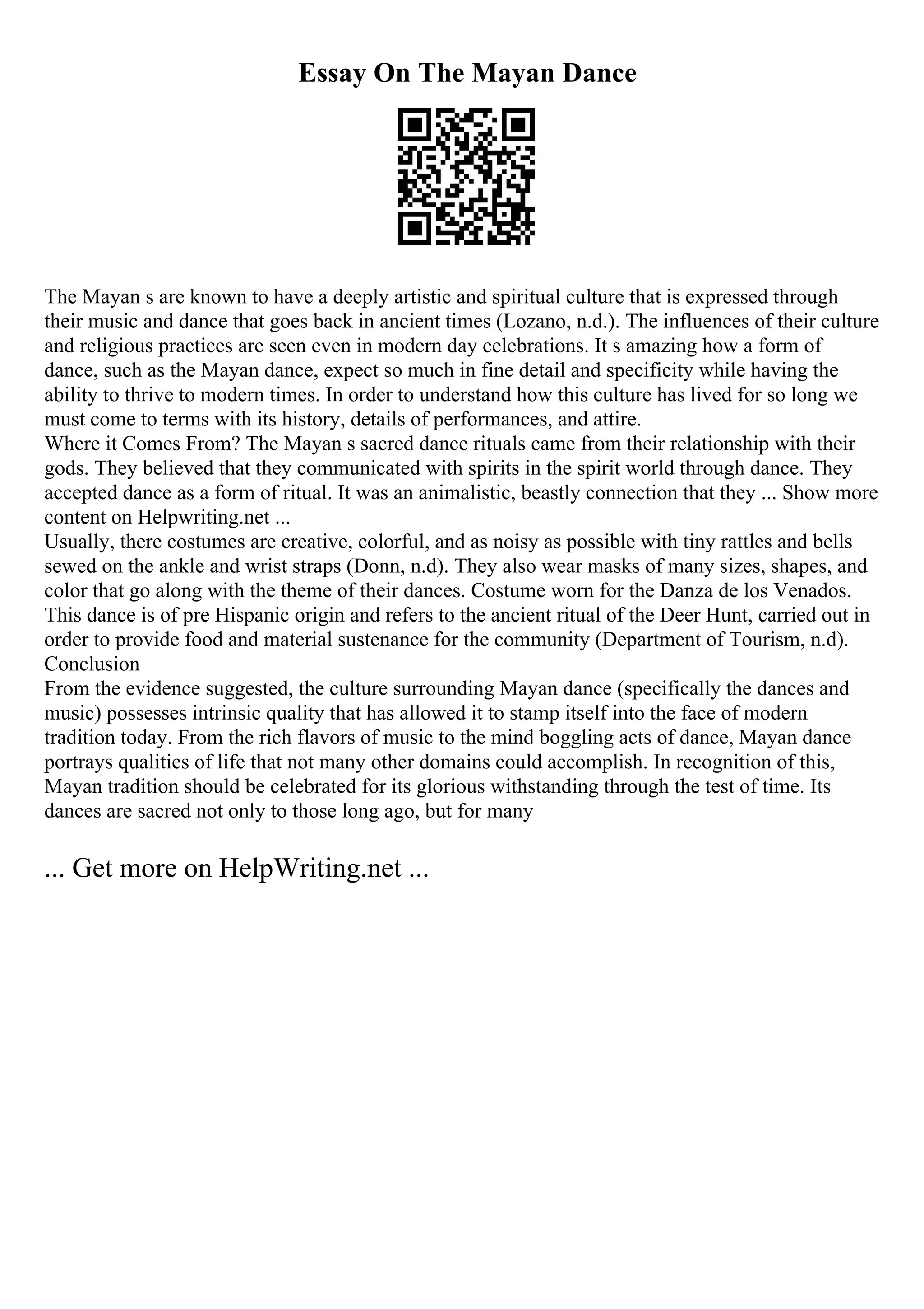 Essay On The Mayan Dance
The Mayan s are known to have a deeply artistic and spiritual culture that is expressed through
their music and dance that goes back in ancient times (Lozano, n.d.). The influences of their culture
and religious practices are seen even in modern day celebrations. It s amazing how a form of
dance, such as the Mayan dance, expect so much in fine detail and specificity while having the
ability to thrive to modern times. In order to understand how this culture has lived for so long we
must come to terms with its history, details of performances, and attire.
Where it Comes From? The Mayan s sacred dance rituals came from their relationship with their
gods. They believed that they communicated with spirits in the spirit world through dance. They
accepted dance as a form of ritual. It was an animalistic, beastly connection that they ... Show more
content on Helpwriting.net ...
Usually, there costumes are creative, colorful, and as noisy as possible with tiny rattles and bells
sewed on the ankle and wrist straps (Donn, n.d). They also wear masks of many sizes, shapes, and
color that go along with the theme of their dances. Costume worn for the Danza de los Venados.
This dance is of pre Hispanic origin and refers to the ancient ritual of the Deer Hunt, carried out in
order to provide food and material sustenance for the community (Department of Tourism, n.d).
Conclusion
From the evidence suggested, the culture surrounding Mayan dance (specifically the dances and
music) possesses intrinsic quality that has allowed it to stamp itself into the face of modern
tradition today. From the rich flavors of music to the mind boggling acts of dance, Mayan dance
portrays qualities of life that not many other domains could accomplish. In recognition of this,
Mayan tradition should be celebrated for its glorious withstanding through the test of time. Its
dances are sacred not only to those long ago, but for many
... Get more on HelpWriting.net ...
 