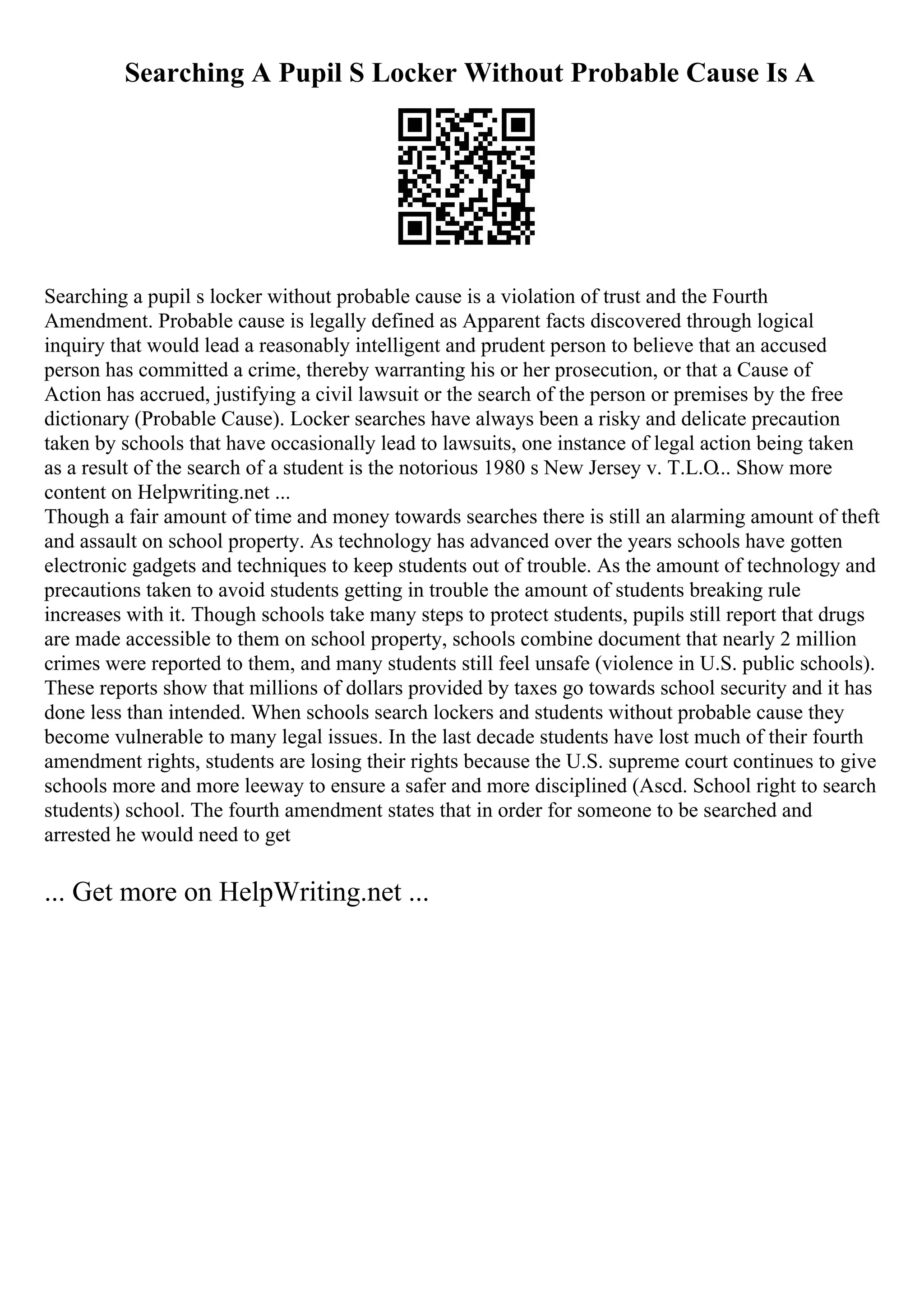 Searching A Pupil S Locker Without Probable Cause Is A
Searching a pupil s locker without probable cause is a violation of trust and the Fourth
Amendment. Probable cause is legally defined as Apparent facts discovered through logical
inquiry that would lead a reasonably intelligent and prudent person to believe that an accused
person has committed a crime, thereby warranting his or her prosecution, or that a Cause of
Action has accrued, justifying a civil lawsuit or the search of the person or premises by the free
dictionary (Probable Cause). Locker searches have always been a risky and delicate precaution
taken by schools that have occasionally lead to lawsuits, one instance of legal action being taken
as a result of the search of a student is the notorious 1980 s New Jersey v. T.L.O... Show more
content on Helpwriting.net ...
Though a fair amount of time and money towards searches there is still an alarming amount of theft
and assault on school property. As technology has advanced over the years schools have gotten
electronic gadgets and techniques to keep students out of trouble. As the amount of technology and
precautions taken to avoid students getting in trouble the amount of students breaking rule
increases with it. Though schools take many steps to protect students, pupils still report that drugs
are made accessible to them on school property, schools combine document that nearly 2 million
crimes were reported to them, and many students still feel unsafe (violence in U.S. public schools).
These reports show that millions of dollars provided by taxes go towards school security and it has
done less than intended. When schools search lockers and students without probable cause they
become vulnerable to many legal issues. In the last decade students have lost much of their fourth
amendment rights, students are losing their rights because the U.S. supreme court continues to give
schools more and more leeway to ensure a safer and more disciplined (Ascd. School right to search
students) school. The fourth amendment states that in order for someone to be searched and
arrested he would need to get
... Get more on HelpWriting.net ...
 