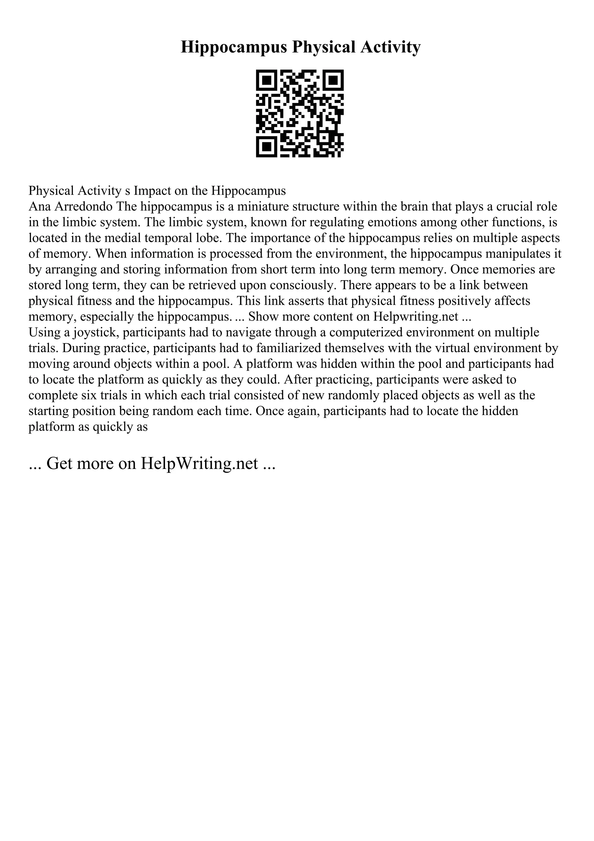 Hippocampus Physical Activity
Physical Activity s Impact on the Hippocampus
Ana Arredondo The hippocampus is a miniature structure within the brain that plays a crucial role
in the limbic system. The limbic system, known for regulating emotions among other functions, is
located in the medial temporal lobe. The importance of the hippocampus relies on multiple aspects
of memory. When information is processed from the environment, the hippocampus manipulates it
by arranging and storing information from short term into long term memory. Once memories are
stored long term, they can be retrieved upon consciously. There appears to be a link between
physical fitness and the hippocampus. This link asserts that physical fitness positively affects
memory, especially the hippocampus. ... Show more content on Helpwriting.net ...
Using a joystick, participants had to navigate through a computerized environment on multiple
trials. During practice, participants had to familiarized themselves with the virtual environment by
moving around objects within a pool. A platform was hidden within the pool and participants had
to locate the platform as quickly as they could. After practicing, participants were asked to
complete six trials in which each trial consisted of new randomly placed objects as well as the
starting position being random each time. Once again, participants had to locate the hidden
platform as quickly as
... Get more on HelpWriting.net ...
 