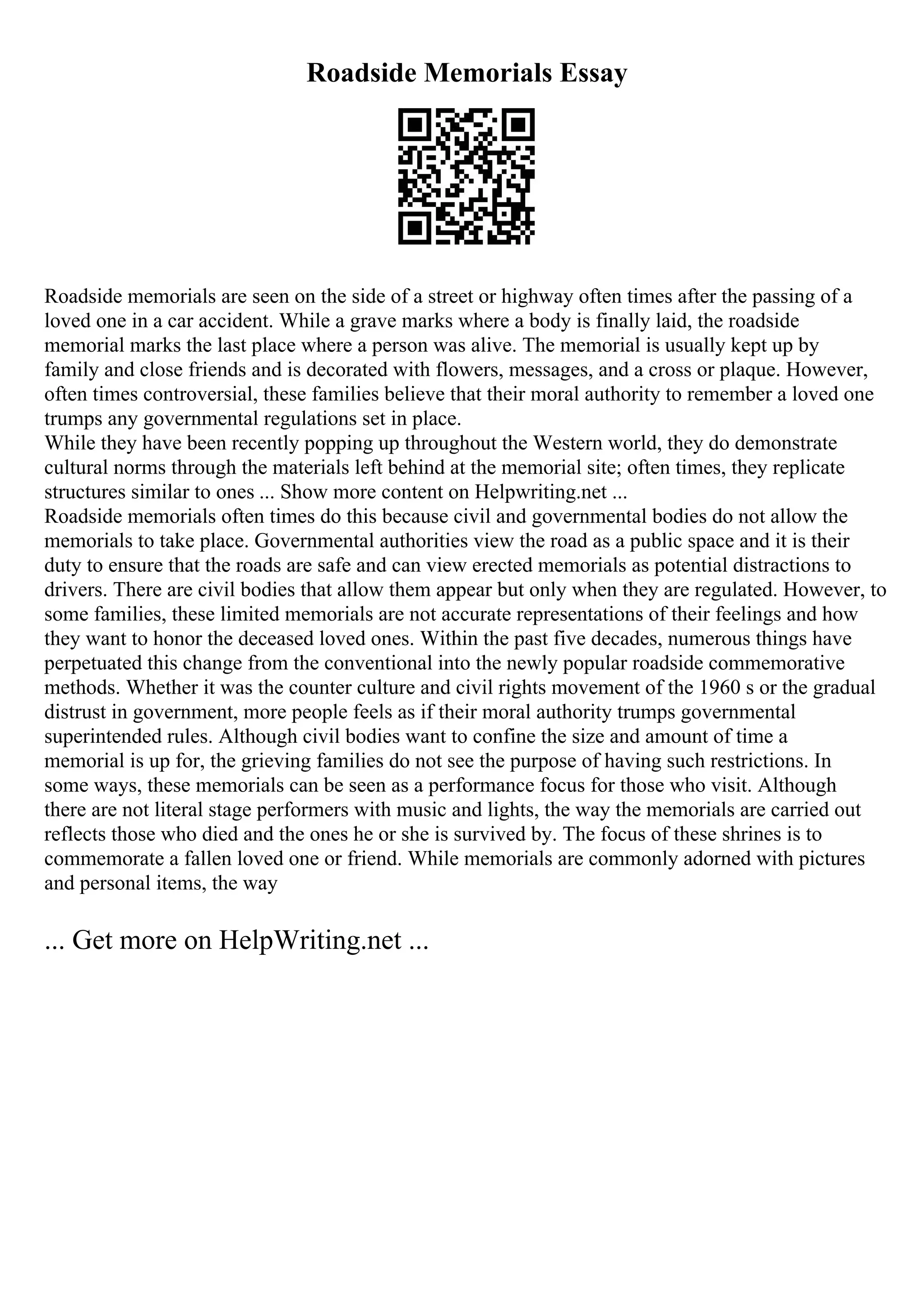 Roadside Memorials Essay
Roadside memorials are seen on the side of a street or highway often times after the passing of a
loved one in a car accident. While a grave marks where a body is finally laid, the roadside
memorial marks the last place where a person was alive. The memorial is usually kept up by
family and close friends and is decorated with flowers, messages, and a cross or plaque. However,
often times controversial, these families believe that their moral authority to remember a loved one
trumps any governmental regulations set in place.
While they have been recently popping up throughout the Western world, they do demonstrate
cultural norms through the materials left behind at the memorial site; often times, they replicate
structures similar to ones ... Show more content on Helpwriting.net ...
Roadside memorials often times do this because civil and governmental bodies do not allow the
memorials to take place. Governmental authorities view the road as a public space and it is their
duty to ensure that the roads are safe and can view erected memorials as potential distractions to
drivers. There are civil bodies that allow them appear but only when they are regulated. However, to
some families, these limited memorials are not accurate representations of their feelings and how
they want to honor the deceased loved ones. Within the past five decades, numerous things have
perpetuated this change from the conventional into the newly popular roadside commemorative
methods. Whether it was the counter culture and civil rights movement of the 1960 s or the gradual
distrust in government, more people feels as if their moral authority trumps governmental
superintended rules. Although civil bodies want to confine the size and amount of time a
memorial is up for, the grieving families do not see the purpose of having such restrictions. In
some ways, these memorials can be seen as a performance focus for those who visit. Although
there are not literal stage performers with music and lights, the way the memorials are carried out
reflects those who died and the ones he or she is survived by. The focus of these shrines is to
commemorate a fallen loved one or friend. While memorials are commonly adorned with pictures
and personal items, the way
... Get more on HelpWriting.net ...
 