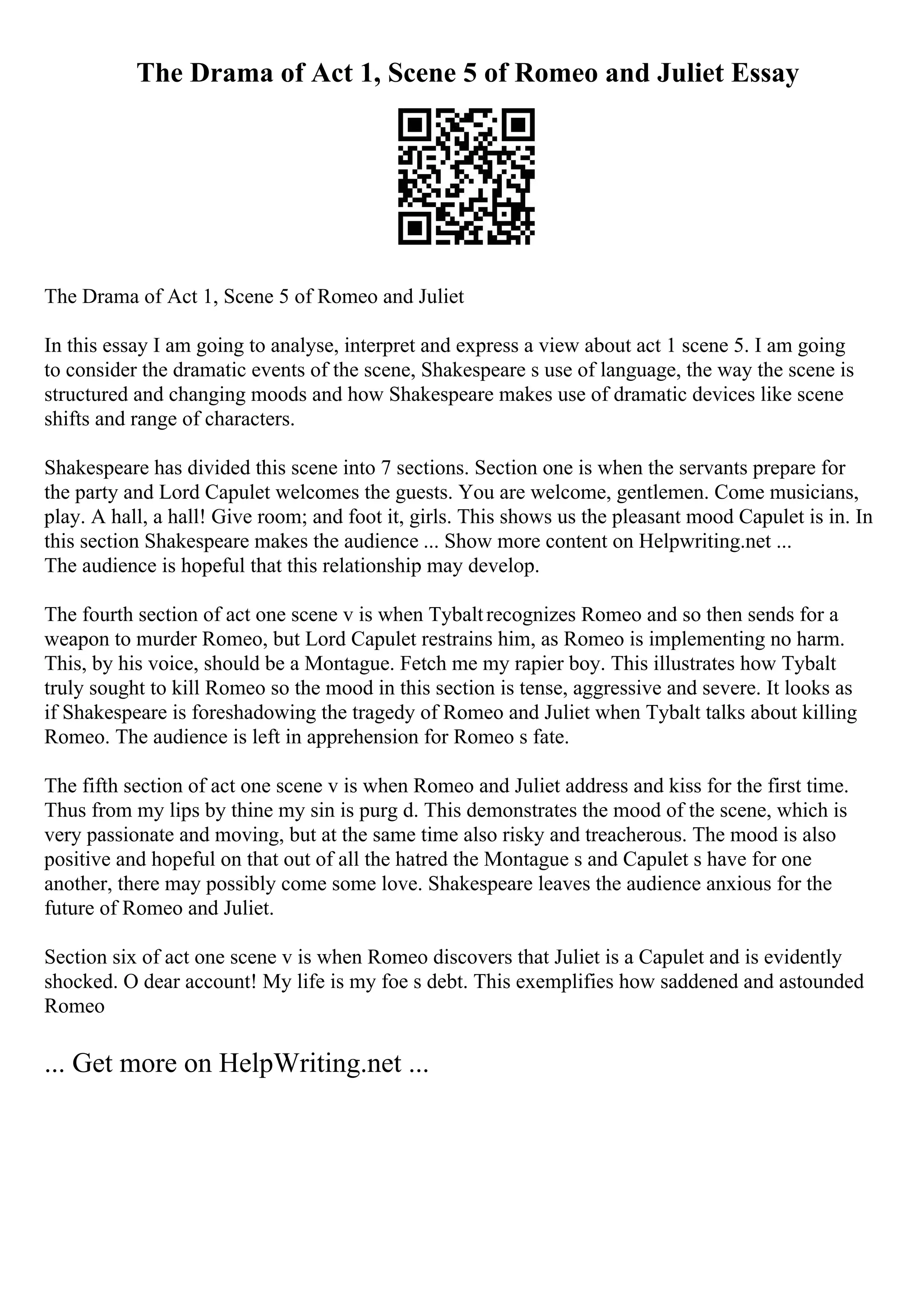 The Drama of Act 1, Scene 5 of Romeo and Juliet Essay
The Drama of Act 1, Scene 5 of Romeo and Juliet
In this essay I am going to analyse, interpret and express a view about act 1 scene 5. I am going
to consider the dramatic events of the scene, Shakespeare s use of language, the way the scene is
structured and changing moods and how Shakespeare makes use of dramatic devices like scene
shifts and range of characters.
Shakespeare has divided this scene into 7 sections. Section one is when the servants prepare for
the party and Lord Capulet welcomes the guests. You are welcome, gentlemen. Come musicians,
play. A hall, a hall! Give room; and foot it, girls. This shows us the pleasant mood Capulet is in. In
this section Shakespeare makes the audience ... Show more content on Helpwriting.net ...
The audience is hopeful that this relationship may develop.
The fourth section of act one scene v is when Tybaltrecognizes Romeo and so then sends for a
weapon to murder Romeo, but Lord Capulet restrains him, as Romeo is implementing no harm.
This, by his voice, should be a Montague. Fetch me my rapier boy. This illustrates how Tybalt
truly sought to kill Romeo so the mood in this section is tense, aggressive and severe. It looks as
if Shakespeare is foreshadowing the tragedy of Romeo and Juliet when Tybalt talks about killing
Romeo. The audience is left in apprehension for Romeo s fate.
The fifth section of act one scene v is when Romeo and Juliet address and kiss for the first time.
Thus from my lips by thine my sin is purg d. This demonstrates the mood of the scene, which is
very passionate and moving, but at the same time also risky and treacherous. The mood is also
positive and hopeful on that out of all the hatred the Montague s and Capulet s have for one
another, there may possibly come some love. Shakespeare leaves the audience anxious for the
future of Romeo and Juliet.
Section six of act one scene v is when Romeo discovers that Juliet is a Capulet and is evidently
shocked. O dear account! My life is my foe s debt. This exemplifies how saddened and astounded
Romeo
... Get more on HelpWriting.net ...
 