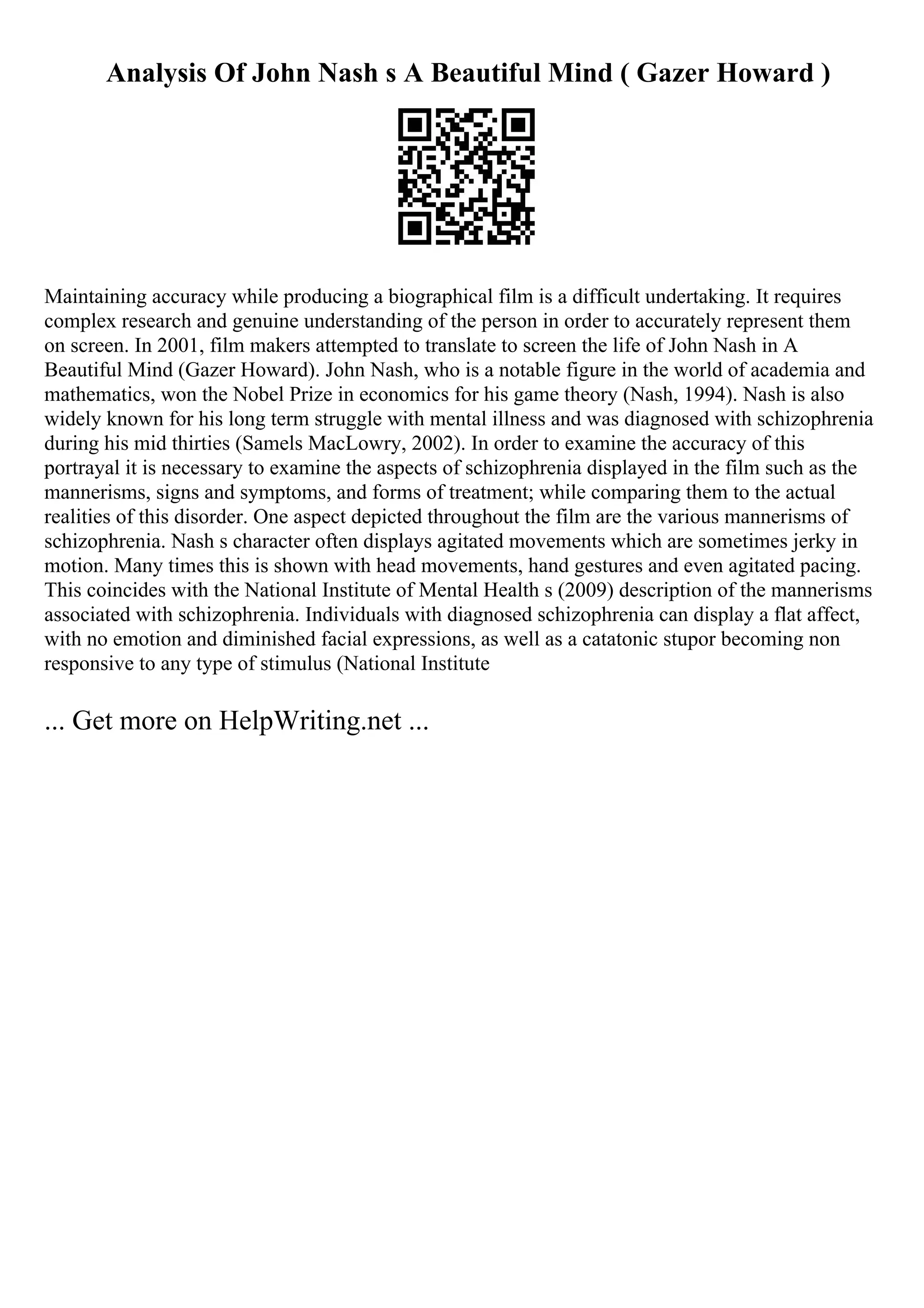 Analysis Of John Nash s A Beautiful Mind ( Gazer Howard )
Maintaining accuracy while producing a biographical film is a difficult undertaking. It requires
complex research and genuine understanding of the person in order to accurately represent them
on screen. In 2001, film makers attempted to translate to screen the life of John Nash in A
Beautiful Mind (Gazer Howard). John Nash, who is a notable figure in the world of academia and
mathematics, won the Nobel Prize in economics for his game theory (Nash, 1994). Nash is also
widely known for his long term struggle with mental illness and was diagnosed with schizophrenia
during his mid thirties (Samels MacLowry, 2002). In order to examine the accuracy of this
portrayal it is necessary to examine the aspects of schizophrenia displayed in the film such as the
mannerisms, signs and symptoms, and forms of treatment; while comparing them to the actual
realities of this disorder. One aspect depicted throughout the film are the various mannerisms of
schizophrenia. Nash s character often displays agitated movements which are sometimes jerky in
motion. Many times this is shown with head movements, hand gestures and even agitated pacing.
This coincides with the National Institute of Mental Health s (2009) description of the mannerisms
associated with schizophrenia. Individuals with diagnosed schizophrenia can display a flat affect,
with no emotion and diminished facial expressions, as well as a catatonic stupor becoming non
responsive to any type of stimulus (National Institute
... Get more on HelpWriting.net ...
 