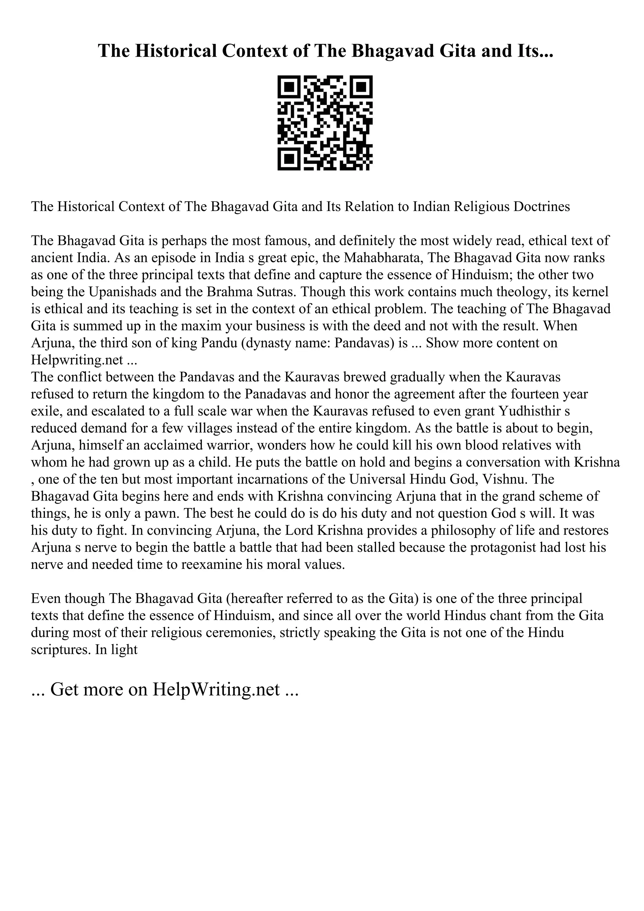 The Historical Context of The Bhagavad Gita and Its...
The Historical Context of The Bhagavad Gita and Its Relation to Indian Religious Doctrines
The Bhagavad Gita is perhaps the most famous, and definitely the most widely read, ethical text of
ancient India. As an episode in India s great epic, the Mahabharata, The Bhagavad Gita now ranks
as one of the three principal texts that define and capture the essence of Hinduism; the other two
being the Upanishads and the Brahma Sutras. Though this work contains much theology, its kernel
is ethical and its teaching is set in the context of an ethical problem. The teaching of The Bhagavad
Gita is summed up in the maxim your business is with the deed and not with the result. When
Arjuna, the third son of king Pandu (dynasty name: Pandavas) is ... Show more content on
Helpwriting.net ...
The conflict between the Pandavas and the Kauravas brewed gradually when the Kauravas
refused to return the kingdom to the Panadavas and honor the agreement after the fourteen year
exile, and escalated to a full scale war when the Kauravas refused to even grant Yudhisthir s
reduced demand for a few villages instead of the entire kingdom. As the battle is about to begin,
Arjuna, himself an acclaimed warrior, wonders how he could kill his own blood relatives with
whom he had grown up as a child. He puts the battle on hold and begins a conversation with Krishna
, one of the ten but most important incarnations of the Universal Hindu God, Vishnu. The
Bhagavad Gita begins here and ends with Krishna convincing Arjuna that in the grand scheme of
things, he is only a pawn. The best he could do is do his duty and not question God s will. It was
his duty to fight. In convincing Arjuna, the Lord Krishna provides a philosophy of life and restores
Arjuna s nerve to begin the battle a battle that had been stalled because the protagonist had lost his
nerve and needed time to reexamine his moral values.
Even though The Bhagavad Gita (hereafter referred to as the Gita) is one of the three principal
texts that define the essence of Hinduism, and since all over the world Hindus chant from the Gita
during most of their religious ceremonies, strictly speaking the Gita is not one of the Hindu
scriptures. In light
... Get more on HelpWriting.net ...
 