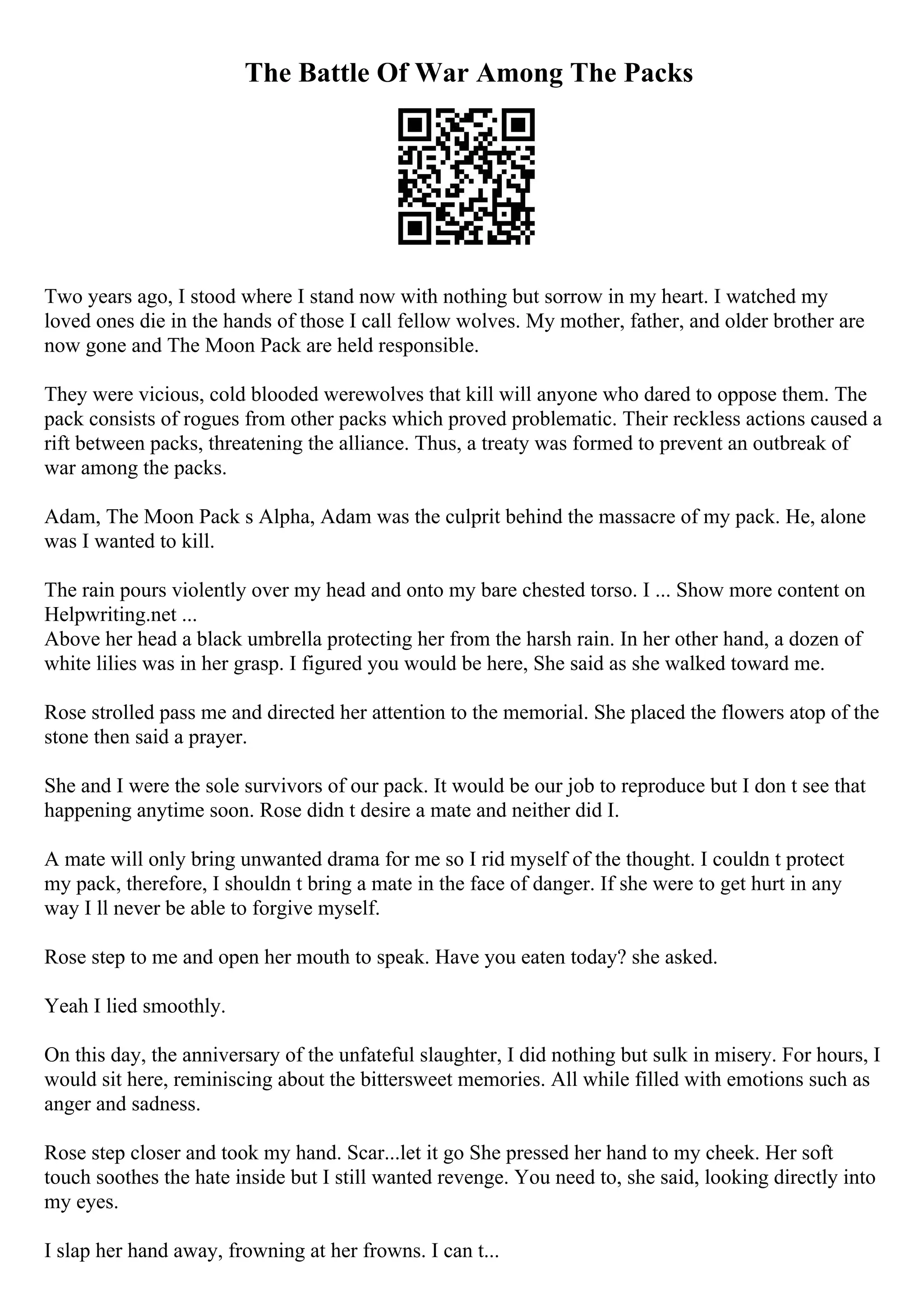 The Battle Of War Among The Packs
Two years ago, I stood where I stand now with nothing but sorrow in my heart. I watched my
loved ones die in the hands of those I call fellow wolves. My mother, father, and older brother are
now gone and The Moon Pack are held responsible.
They were vicious, cold blooded werewolves that kill will anyone who dared to oppose them. The
pack consists of rogues from other packs which proved problematic. Their reckless actions caused a
rift between packs, threatening the alliance. Thus, a treaty was formed to prevent an outbreak of
war among the packs.
Adam, The Moon Pack s Alpha, Adam was the culprit behind the massacre of my pack. He, alone
was I wanted to kill.
The rain pours violently over my head and onto my bare chested torso. I ... Show more content on
Helpwriting.net ...
Above her head a black umbrella protecting her from the harsh rain. In her other hand, a dozen of
white lilies was in her grasp. I figured you would be here, She said as she walked toward me.
Rose strolled pass me and directed her attention to the memorial. She placed the flowers atop of the
stone then said a prayer.
She and I were the sole survivors of our pack. It would be our job to reproduce but I don t see that
happening anytime soon. Rose didn t desire a mate and neither did I.
A mate will only bring unwanted drama for me so I rid myself of the thought. I couldn t protect
my pack, therefore, I shouldn t bring a mate in the face of danger. If she were to get hurt in any
way I ll never be able to forgive myself.
Rose step to me and open her mouth to speak. Have you eaten today? she asked.
Yeah I lied smoothly.
On this day, the anniversary of the unfateful slaughter, I did nothing but sulk in misery. For hours, I
would sit here, reminiscing about the bittersweet memories. All while filled with emotions such as
anger and sadness.
Rose step closer and took my hand. Scar...let it go She pressed her hand to my cheek. Her soft
touch soothes the hate inside but I still wanted revenge. You need to, she said, looking directly into
my eyes.
I slap her hand away, frowning at her frowns. I can t...
 