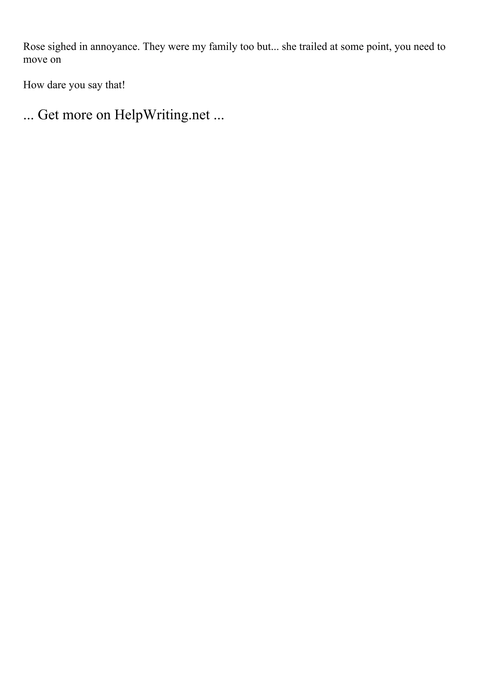 Rose sighed in annoyance. They were my family too but... she trailed at some point, you need to
move on
How dare you say that!
... Get more on HelpWriting.net ...
 