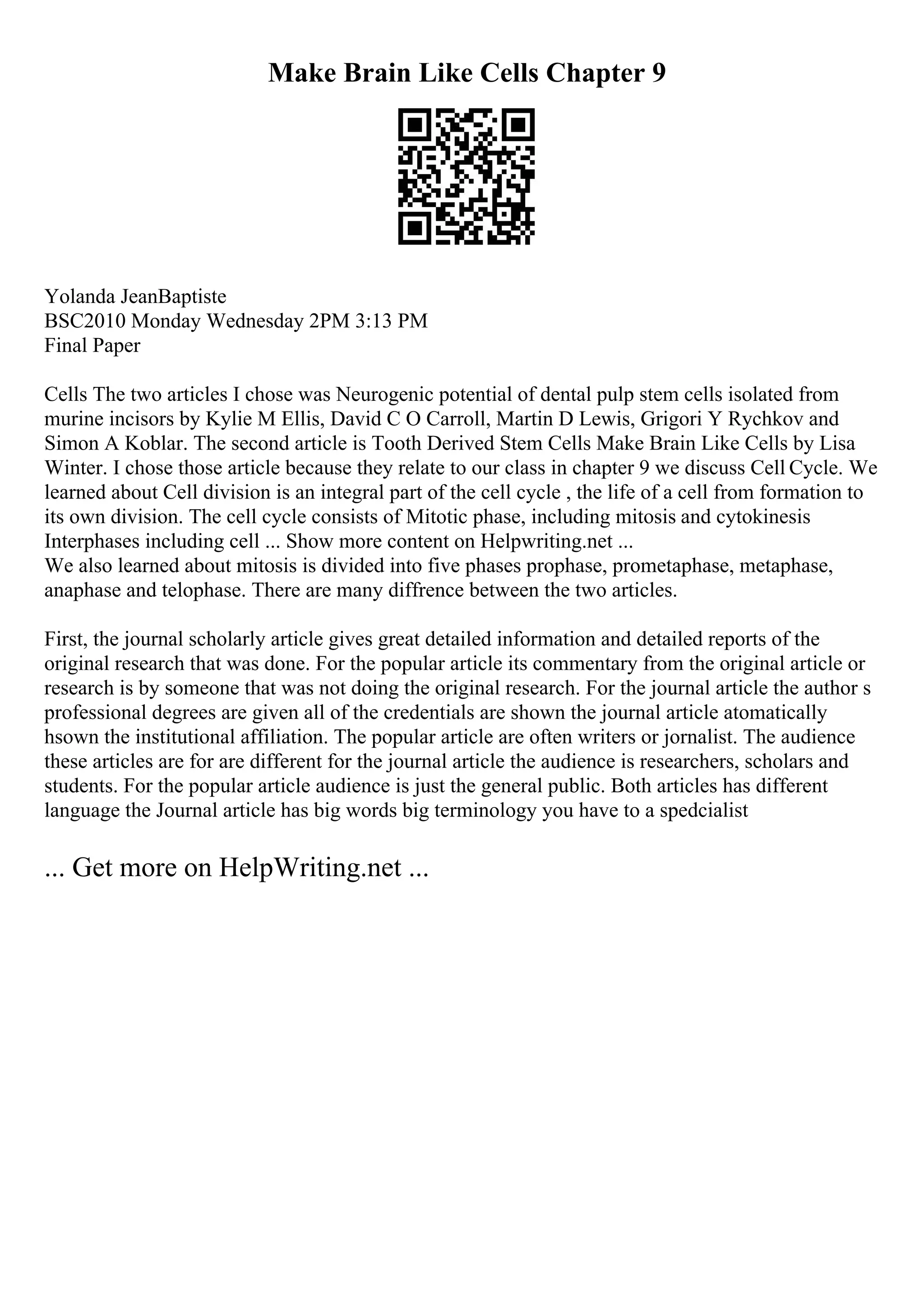 Make Brain Like Cells Chapter 9
Yolanda JeanBaptiste
BSC2010 Monday Wednesday 2PM 3:13 PM
Final Paper
Cells The two articles I chose was Neurogenic potential of dental pulp stem cells isolated from
murine incisors by Kylie M Ellis, David C O Carroll, Martin D Lewis, Grigori Y Rychkov and
Simon A Koblar. The second article is Tooth Derived Stem Cells Make Brain Like Cells by Lisa
Winter. I chose those article because they relate to our class in chapter 9 we discuss Cell Cycle. We
learned about Cell division is an integral part of the cell cycle , the life of a cell from formation to
its own division. The cell cycle consists of Mitotic phase, including mitosis and cytokinesis
Interphases including cell ... Show more content on Helpwriting.net ...
We also learned about mitosis is divided into five phases prophase, prometaphase, metaphase,
anaphase and telophase. There are many diffrence between the two articles.
First, the journal scholarly article gives great detailed information and detailed reports of the
original research that was done. For the popular article its commentary from the original article or
research is by someone that was not doing the original research. For the journal article the author s
professional degrees are given all of the credentials are shown the journal article atomatically
hsown the institutional affiliation. The popular article are often writers or jornalist. The audience
these articles are for are different for the journal article the audience is researchers, scholars and
students. For the popular article audience is just the general public. Both articles has different
language the Journal article has big words big terminology you have to a spedcialist
... Get more on HelpWriting.net ...
 