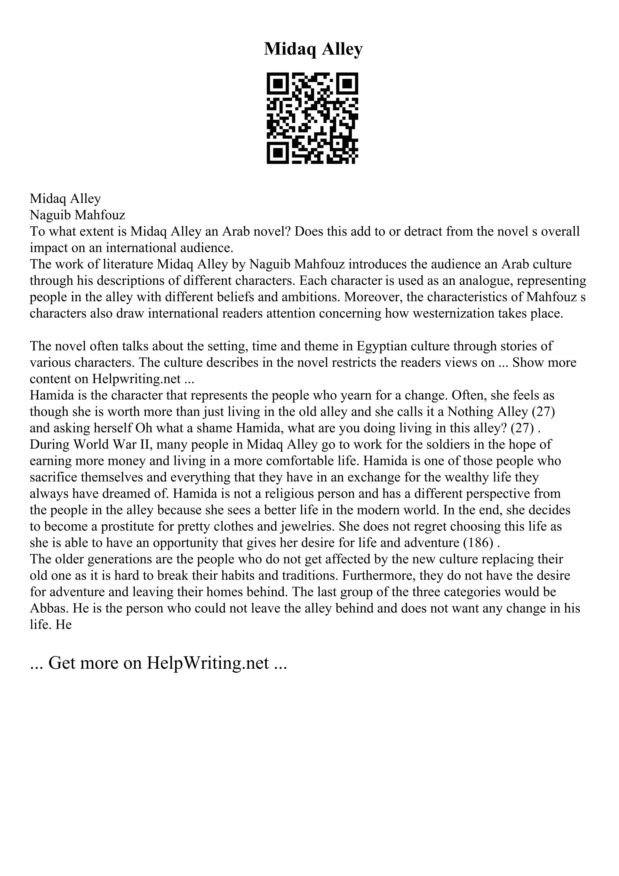 Midaq Alley
Midaq Alley
Naguib Mahfouz
To what extent is Midaq Alley an Arab novel? Does this add to or detract from the novel s overall
impact on an international audience.
The work of literature Midaq Alley by Naguib Mahfouz introduces the audience an Arab culture
through his descriptions of different characters. Each character is used as an analogue, representing
people in the alley with different beliefs and ambitions. Moreover, the characteristics of Mahfouz s
characters also draw international readers attention concerning how westernization takes place.
The novel often talks about the setting, time and theme in Egyptian culture through stories of
various characters. The culture describes in the novel restricts the readers views on ... Show more
content on Helpwriting.net ...
Hamida is the character that represents the people who yearn for a change. Often, she feels as
though she is worth more than just living in the old alley and she calls it a Nothing Alley (27)
and asking herself Oh what a shame Hamida, what are you doing living in this alley? (27) .
During World War II, many people in Midaq Alley go to work for the soldiers in the hope of
earning more money and living in a more comfortable life. Hamida is one of those people who
sacrifice themselves and everything that they have in an exchange for the wealthy life they
always have dreamed of. Hamida is not a religious person and has a different perspective from
the people in the alley because she sees a better life in the modern world. In the end, she decides
to become a prostitute for pretty clothes and jewelries. She does not regret choosing this life as
she is able to have an opportunity that gives her desire for life and adventure (186) .
The older generations are the people who do not get affected by the new culture replacing their
old one as it is hard to break their habits and traditions. Furthermore, they do not have the desire
for adventure and leaving their homes behind. The last group of the three categories would be
Abbas. He is the person who could not leave the alley behind and does not want any change in his
life. He
... Get more on HelpWriting.net ...
 