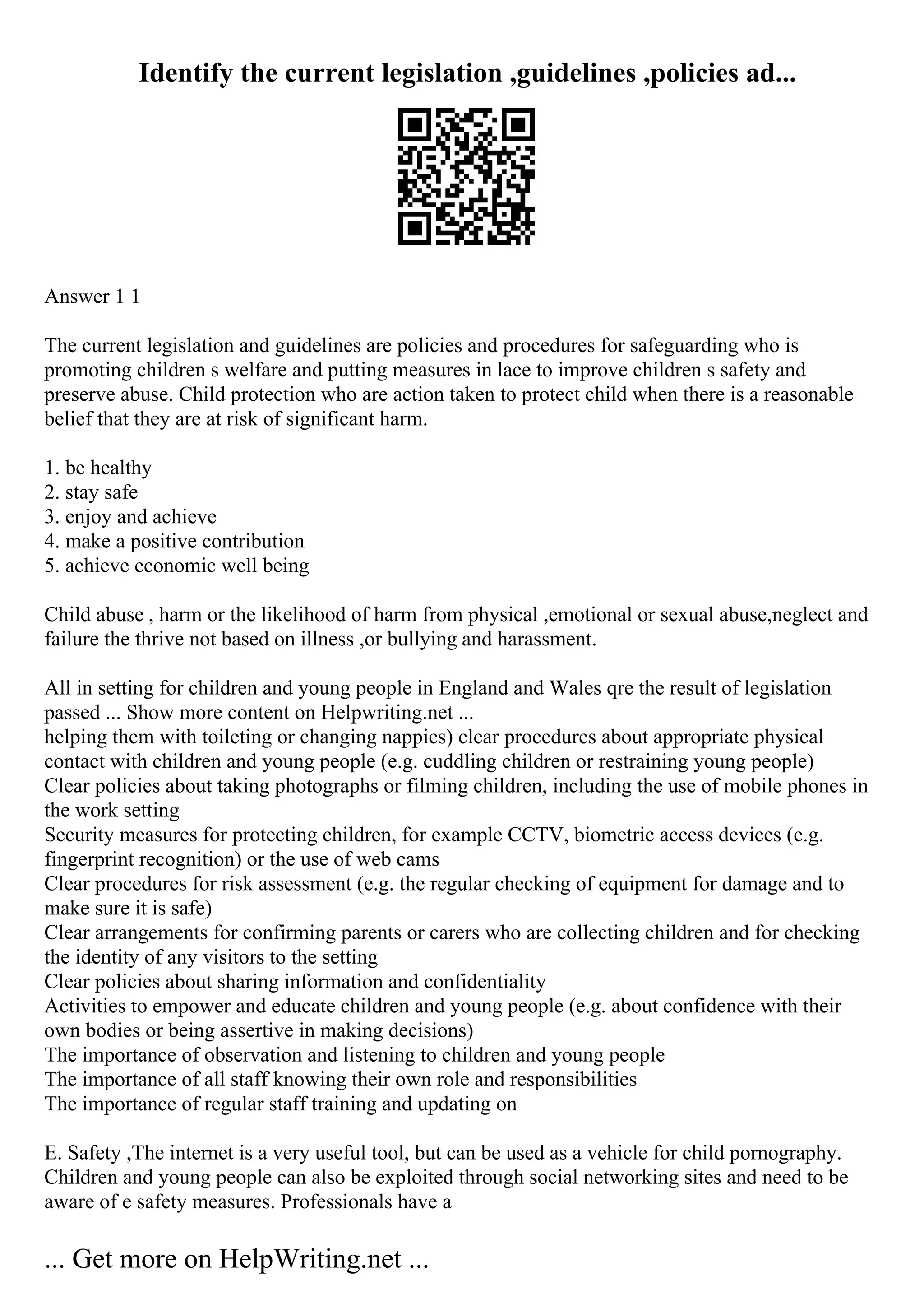 Identify the current legislation ,guidelines ,policies ad...
Answer 1 1
The current legislation and guidelines are policies and procedures for safeguarding who is
promoting children s welfare and putting measures in lace to improve children s safety and
preserve abuse. Child protection who are action taken to protect child when there is a reasonable
belief that they are at risk of significant harm.
1. be healthy
2. stay safe
3. enjoy and achieve
4. make a positive contribution
5. achieve economic well being
Child abuse , harm or the likelihood of harm from physical ,emotional or sexual abuse,neglect and
failure the thrive not based on illness ,or bullying and harassment.
All in setting for children and young people in England and Wales qre the result of legislation
passed ... Show more content on Helpwriting.net ...
helping them with toileting or changing nappies) clear procedures about appropriate physical
contact with children and young people (e.g. cuddling children or restraining young people)
Clear policies about taking photographs or filming children, including the use of mobile phones in
the work setting
Security measures for protecting children, for example CCTV, biometric access devices (e.g.
fingerprint recognition) or the use of web cams
Clear procedures for risk assessment (e.g. the regular checking of equipment for damage and to
make sure it is safe)
Clear arrangements for confirming parents or carers who are collecting children and for checking
the identity of any visitors to the setting
Clear policies about sharing information and confidentiality
Activities to empower and educate children and young people (e.g. about confidence with their
own bodies or being assertive in making decisions)
The importance of observation and listening to children and young people
The importance of all staff knowing their own role and responsibilities
The importance of regular staff training and updating on
E. Safety ,The internet is a very useful tool, but can be used as a vehicle for child pornography.
Children and young people can also be exploited through social networking sites and need to be
aware of e safety measures. Professionals have a
... Get more on HelpWriting.net ...
 
