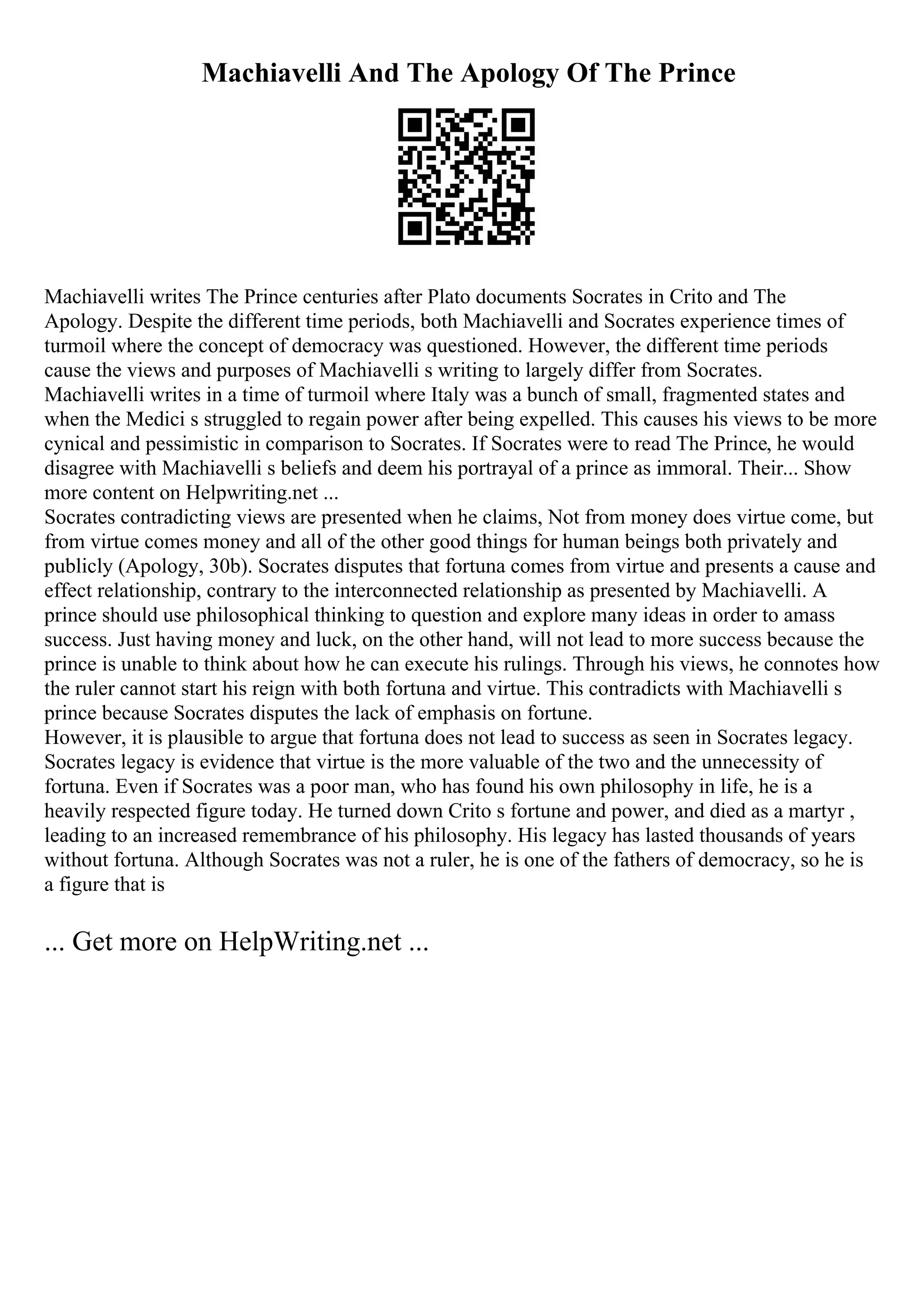 Machiavelli And The Apology Of The Prince
Machiavelli writes The Prince centuries after Plato documents Socrates in Crito and The
Apology. Despite the different time periods, both Machiavelli and Socrates experience times of
turmoil where the concept of democracy was questioned. However, the different time periods
cause the views and purposes of Machiavelli s writing to largely differ from Socrates.
Machiavelli writes in a time of turmoil where Italy was a bunch of small, fragmented states and
when the Medici s struggled to regain power after being expelled. This causes his views to be more
cynical and pessimistic in comparison to Socrates. If Socrates were to read The Prince, he would
disagree with Machiavelli s beliefs and deem his portrayal of a prince as immoral. Their... Show
more content on Helpwriting.net ...
Socrates contradicting views are presented when he claims, Not from money does virtue come, but
from virtue comes money and all of the other good things for human beings both privately and
publicly (Apology, 30b). Socrates disputes that fortuna comes from virtue and presents a cause and
effect relationship, contrary to the interconnected relationship as presented by Machiavelli. A
prince should use philosophical thinking to question and explore many ideas in order to amass
success. Just having money and luck, on the other hand, will not lead to more success because the
prince is unable to think about how he can execute his rulings. Through his views, he connotes how
the ruler cannot start his reign with both fortuna and virtue. This contradicts with Machiavelli s
prince because Socrates disputes the lack of emphasis on fortune.
However, it is plausible to argue that fortuna does not lead to success as seen in Socrates legacy.
Socrates legacy is evidence that virtue is the more valuable of the two and the unnecessity of
fortuna. Even if Socrates was a poor man, who has found his own philosophy in life, he is a
heavily respected figure today. He turned down Crito s fortune and power, and died as a martyr ,
leading to an increased remembrance of his philosophy. His legacy has lasted thousands of years
without fortuna. Although Socrates was not a ruler, he is one of the fathers of democracy, so he is
a figure that is
... Get more on HelpWriting.net ...
 