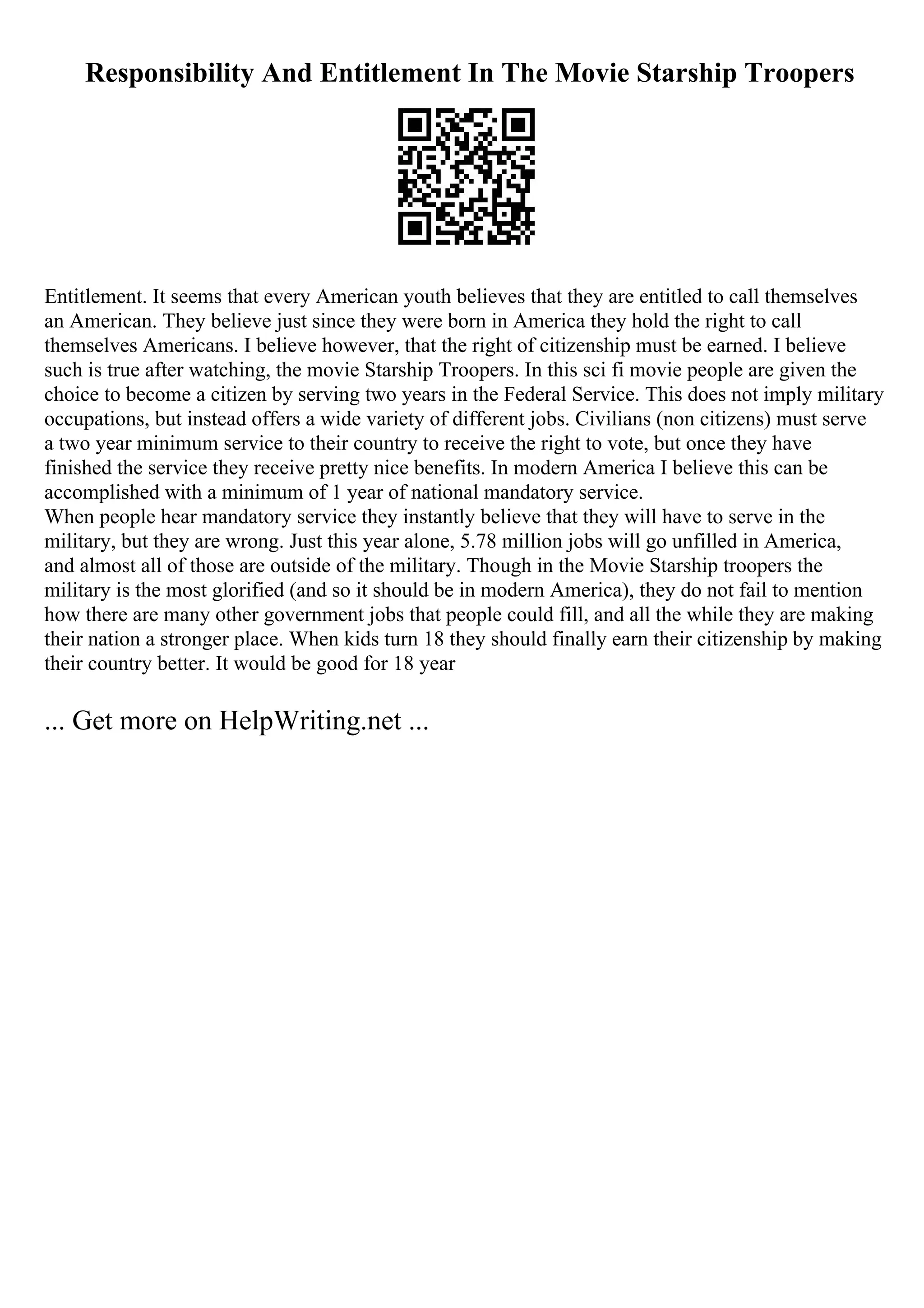 Responsibility And Entitlement In The Movie Starship Troopers
Entitlement. It seems that every American youth believes that they are entitled to call themselves
an American. They believe just since they were born in America they hold the right to call
themselves Americans. I believe however, that the right of citizenship must be earned. I believe
such is true after watching, the movie Starship Troopers. In this sci fi movie people are given the
choice to become a citizen by serving two years in the Federal Service. This does not imply military
occupations, but instead offers a wide variety of different jobs. Civilians (non citizens) must serve
a two year minimum service to their country to receive the right to vote, but once they have
finished the service they receive pretty nice benefits. In modern America I believe this can be
accomplished with a minimum of 1 year of national mandatory service.
When people hear mandatory service they instantly believe that they will have to serve in the
military, but they are wrong. Just this year alone, 5.78 million jobs will go unfilled in America,
and almost all of those are outside of the military. Though in the Movie Starship troopers the
military is the most glorified (and so it should be in modern America), they do not fail to mention
how there are many other government jobs that people could fill, and all the while they are making
their nation a stronger place. When kids turn 18 they should finally earn their citizenship by making
their country better. It would be good for 18 year
... Get more on HelpWriting.net ...
 