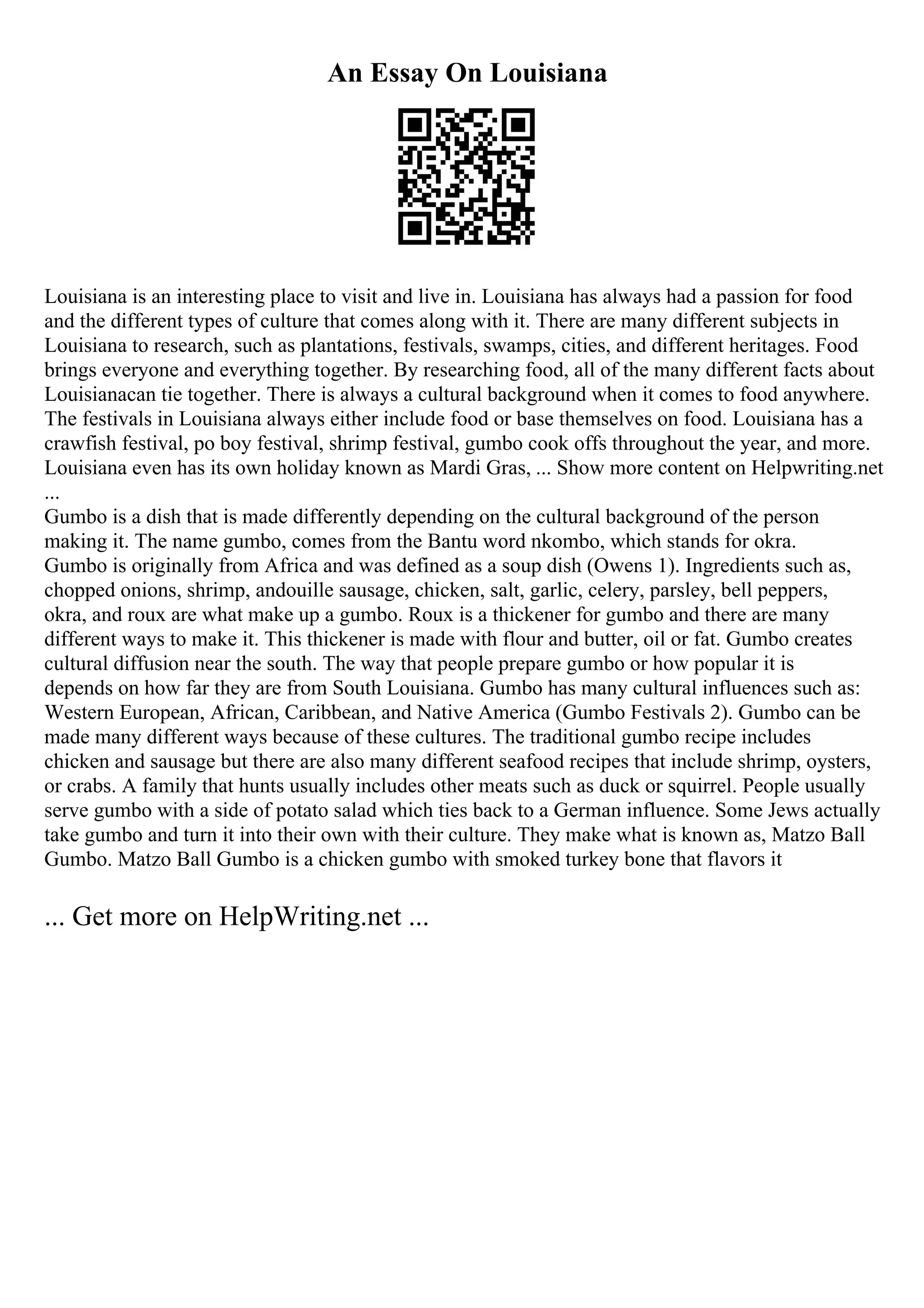 An Essay On Louisiana
Louisiana is an interesting place to visit and live in. Louisiana has always had a passion for food
and the different types of culture that comes along with it. There are many different subjects in
Louisiana to research, such as plantations, festivals, swamps, cities, and different heritages. Food
brings everyone and everything together. By researching food, all of the many different facts about
Louisianacan tie together. There is always a cultural background when it comes to food anywhere.
The festivals in Louisiana always either include food or base themselves on food. Louisiana has a
crawfish festival, po boy festival, shrimp festival, gumbo cook offs throughout the year, and more.
Louisiana even has its own holiday known as Mardi Gras, ... Show more content on Helpwriting.net
...
Gumbo is a dish that is made differently depending on the cultural background of the person
making it. The name gumbo, comes from the Bantu word nkombo, which stands for okra.
Gumbo is originally from Africa and was defined as a soup dish (Owens 1). Ingredients such as,
chopped onions, shrimp, andouille sausage, chicken, salt, garlic, celery, parsley, bell peppers,
okra, and roux are what make up a gumbo. Roux is a thickener for gumbo and there are many
different ways to make it. This thickener is made with flour and butter, oil or fat. Gumbo creates
cultural diffusion near the south. The way that people prepare gumbo or how popular it is
depends on how far they are from South Louisiana. Gumbo has many cultural influences such as:
Western European, African, Caribbean, and Native America (Gumbo Festivals 2). Gumbo can be
made many different ways because of these cultures. The traditional gumbo recipe includes
chicken and sausage but there are also many different seafood recipes that include shrimp, oysters,
or crabs. A family that hunts usually includes other meats such as duck or squirrel. People usually
serve gumbo with a side of potato salad which ties back to a German influence. Some Jews actually
take gumbo and turn it into their own with their culture. They make what is known as, Matzo Ball
Gumbo. Matzo Ball Gumbo is a chicken gumbo with smoked turkey bone that flavors it
... Get more on HelpWriting.net ...
 