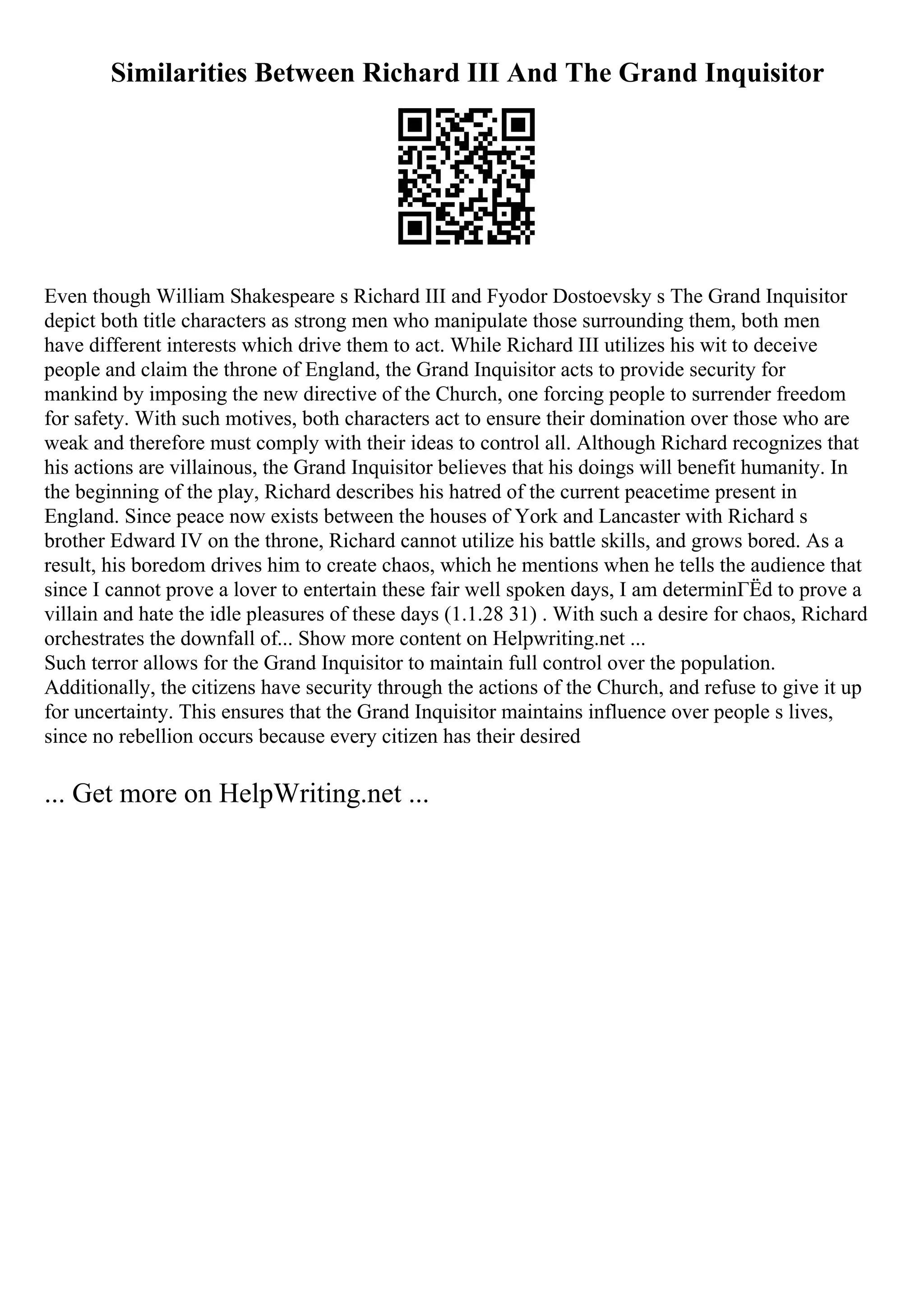 Similarities Between Richard III And The Grand Inquisitor
Even though William Shakespeare s Richard III and Fyodor Dostoevsky s The Grand Inquisitor
depict both title characters as strong men who manipulate those surrounding them, both men
have different interests which drive them to act. While Richard III utilizes his wit to deceive
people and claim the throne of England, the Grand Inquisitor acts to provide security for
mankind by imposing the new directive of the Church, one forcing people to surrender freedom
for safety. With such motives, both characters act to ensure their domination over those who are
weak and therefore must comply with their ideas to control all. Although Richard recognizes that
his actions are villainous, the Grand Inquisitor believes that his doings will benefit humanity. In
the beginning of the play, Richard describes his hatred of the current peacetime present in
England. Since peace now exists between the houses of York and Lancaster with Richard s
brother Edward IV on the throne, Richard cannot utilize his battle skills, and grows bored. As a
result, his boredom drives him to create chaos, which he mentions when he tells the audience that
since I cannot prove a lover to entertain these fair well spoken days, I am determinГЁd to prove a
villain and hate the idle pleasures of these days (1.1.28 31) . With such a desire for chaos, Richard
orchestrates the downfall of... Show more content on Helpwriting.net ...
Such terror allows for the Grand Inquisitor to maintain full control over the population.
Additionally, the citizens have security through the actions of the Church, and refuse to give it up
for uncertainty. This ensures that the Grand Inquisitor maintains influence over people s lives,
since no rebellion occurs because every citizen has their desired
... Get more on HelpWriting.net ...
 
