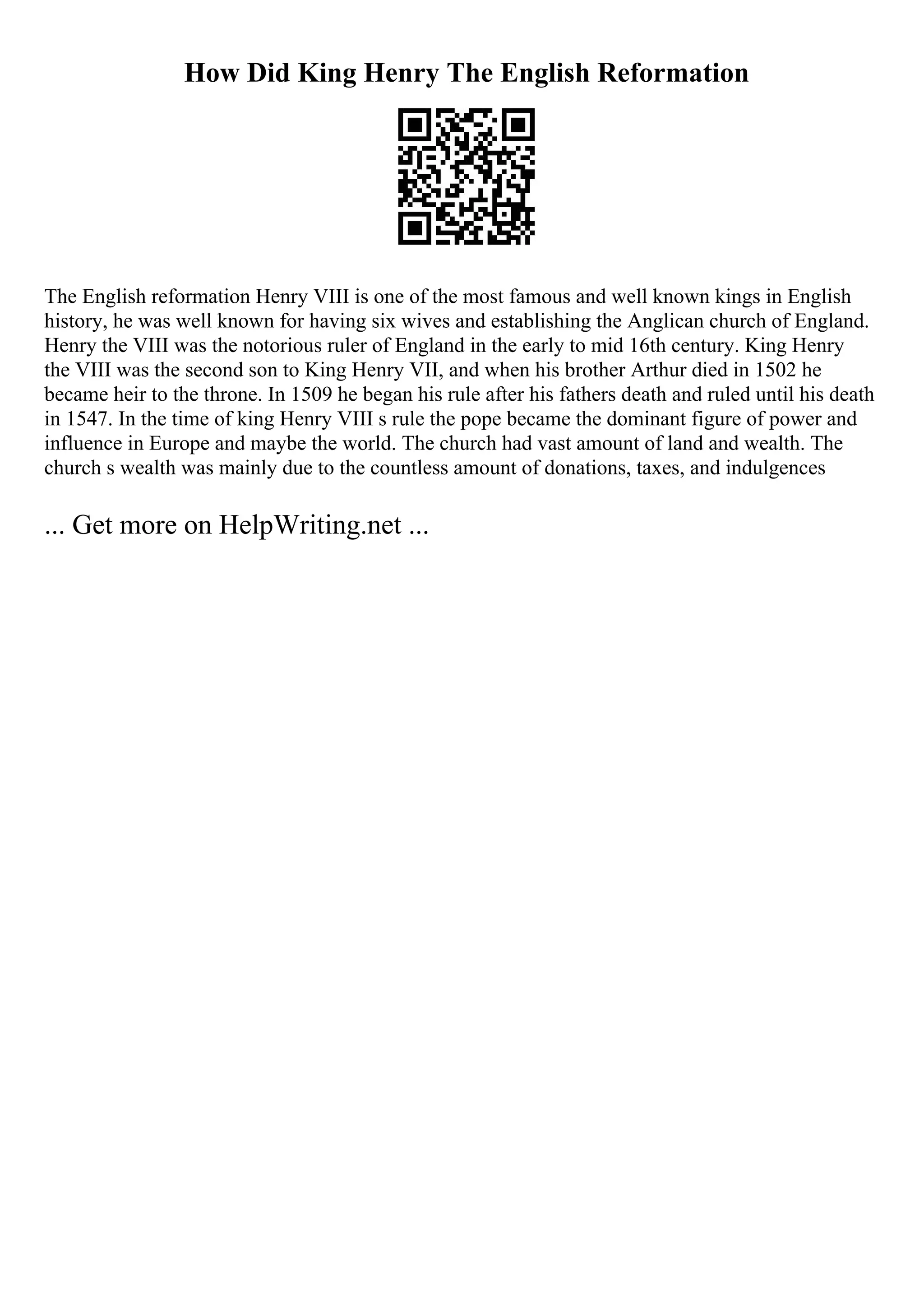 How Did King Henry The English Reformation
The English reformation Henry VIII is one of the most famous and well known kings in English
history, he was well known for having six wives and establishing the Anglican church of England.
Henry the VIII was the notorious ruler of England in the early to mid 16th century. King Henry
the VIII was the second son to King Henry VII, and when his brother Arthur died in 1502 he
became heir to the throne. In 1509 he began his rule after his fathers death and ruled until his death
in 1547. In the time of king Henry VIII s rule the pope became the dominant figure of power and
influence in Europe and maybe the world. The church had vast amount of land and wealth. The
church s wealth was mainly due to the countless amount of donations, taxes, and indulgences
... Get more on HelpWriting.net ...
 