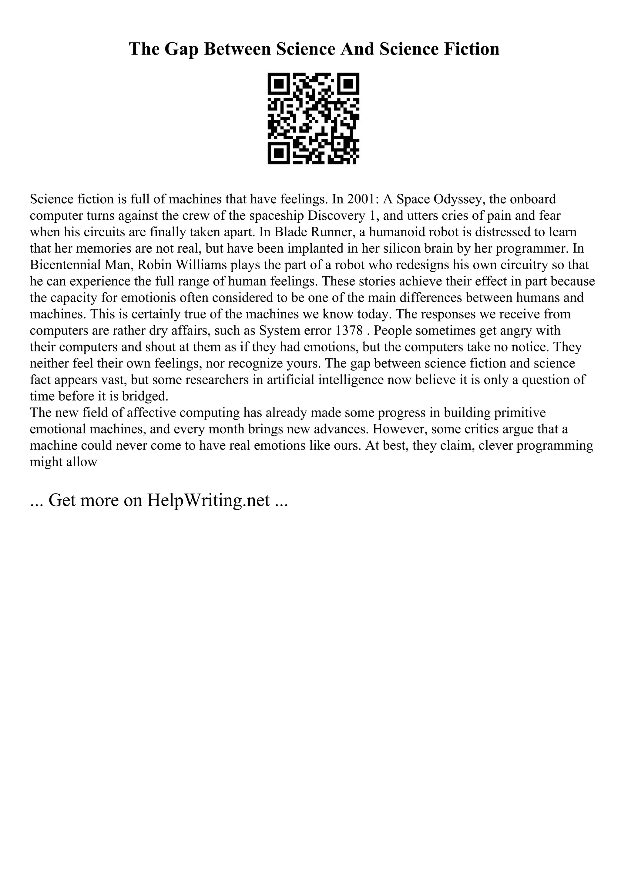 The Gap Between Science And Science Fiction
Science fiction is full of machines that have feelings. In 2001: A Space Odyssey, the onboard
computer turns against the crew of the spaceship Discovery 1, and utters cries of pain and fear
when his circuits are finally taken apart. In Blade Runner, a humanoid robot is distressed to learn
that her memories are not real, but have been implanted in her silicon brain by her programmer. In
Bicentennial Man, Robin Williams plays the part of a robot who redesigns his own circuitry so that
he can experience the full range of human feelings. These stories achieve their effect in part because
the capacity for emotionis often considered to be one of the main differences between humans and
machines. This is certainly true of the machines we know today. The responses we receive from
computers are rather dry affairs, such as System error 1378 . People sometimes get angry with
their computers and shout at them as if they had emotions, but the computers take no notice. They
neither feel their own feelings, nor recognize yours. The gap between science fiction and science
fact appears vast, but some researchers in artificial intelligence now believe it is only a question of
time before it is bridged.
The new field of affective computing has already made some progress in building primitive
emotional machines, and every month brings new advances. However, some critics argue that a
machine could never come to have real emotions like ours. At best, they claim, clever programming
might allow
... Get more on HelpWriting.net ...
 