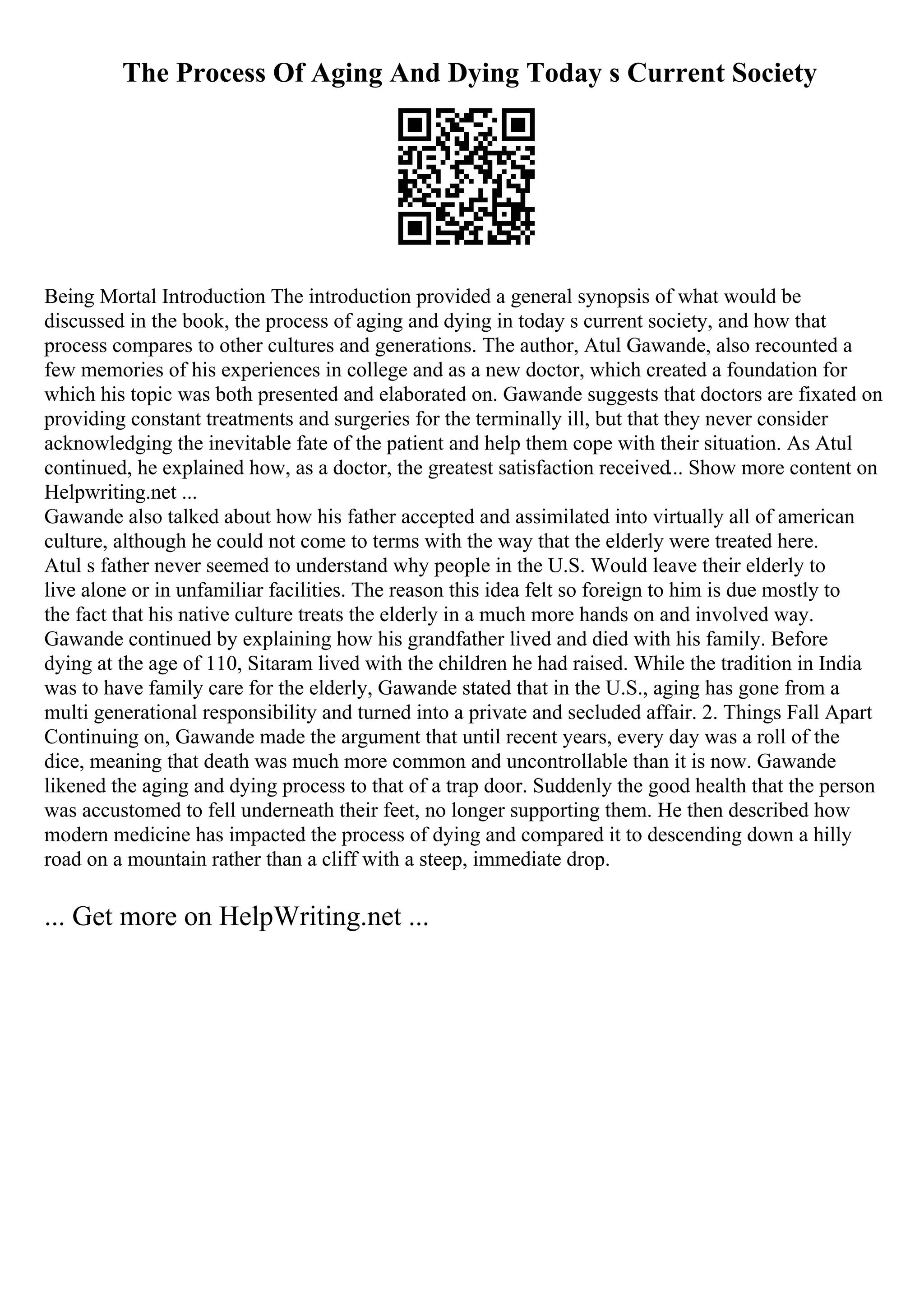 The Process Of Aging And Dying Today s Current Society
Being Mortal Introduction The introduction provided a general synopsis of what would be
discussed in the book, the process of aging and dying in today s current society, and how that
process compares to other cultures and generations. The author, Atul Gawande, also recounted a
few memories of his experiences in college and as a new doctor, which created a foundation for
which his topic was both presented and elaborated on. Gawande suggests that doctors are fixated on
providing constant treatments and surgeries for the terminally ill, but that they never consider
acknowledging the inevitable fate of the patient and help them cope with their situation. As Atul
continued, he explained how, as a doctor, the greatest satisfaction received... Show more content on
Helpwriting.net ...
Gawande also talked about how his father accepted and assimilated into virtually all of american
culture, although he could not come to terms with the way that the elderly were treated here.
Atul s father never seemed to understand why people in the U.S. Would leave their elderly to
live alone or in unfamiliar facilities. The reason this idea felt so foreign to him is due mostly to
the fact that his native culture treats the elderly in a much more hands on and involved way.
Gawande continued by explaining how his grandfather lived and died with his family. Before
dying at the age of 110, Sitaram lived with the children he had raised. While the tradition in India
was to have family care for the elderly, Gawande stated that in the U.S., aging has gone from a
multi generational responsibility and turned into a private and secluded affair. 2. Things Fall Apart
Continuing on, Gawande made the argument that until recent years, every day was a roll of the
dice, meaning that death was much more common and uncontrollable than it is now. Gawande
likened the aging and dying process to that of a trap door. Suddenly the good health that the person
was accustomed to fell underneath their feet, no longer supporting them. He then described how
modern medicine has impacted the process of dying and compared it to descending down a hilly
road on a mountain rather than a cliff with a steep, immediate drop.
... Get more on HelpWriting.net ...
 