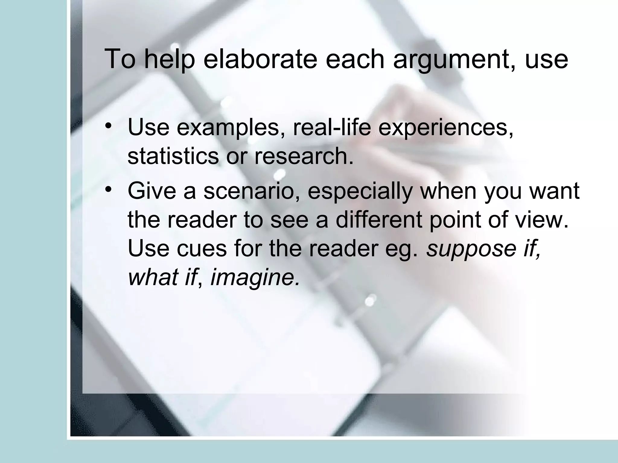 To help elaborate each argument, use
• Use examples, real-life experiences,
statistics or research.
• Give a scenario, especially when you want
the reader to see a different point of view.
Use cues for the reader eg. suppose if,
what if, imagine.
 