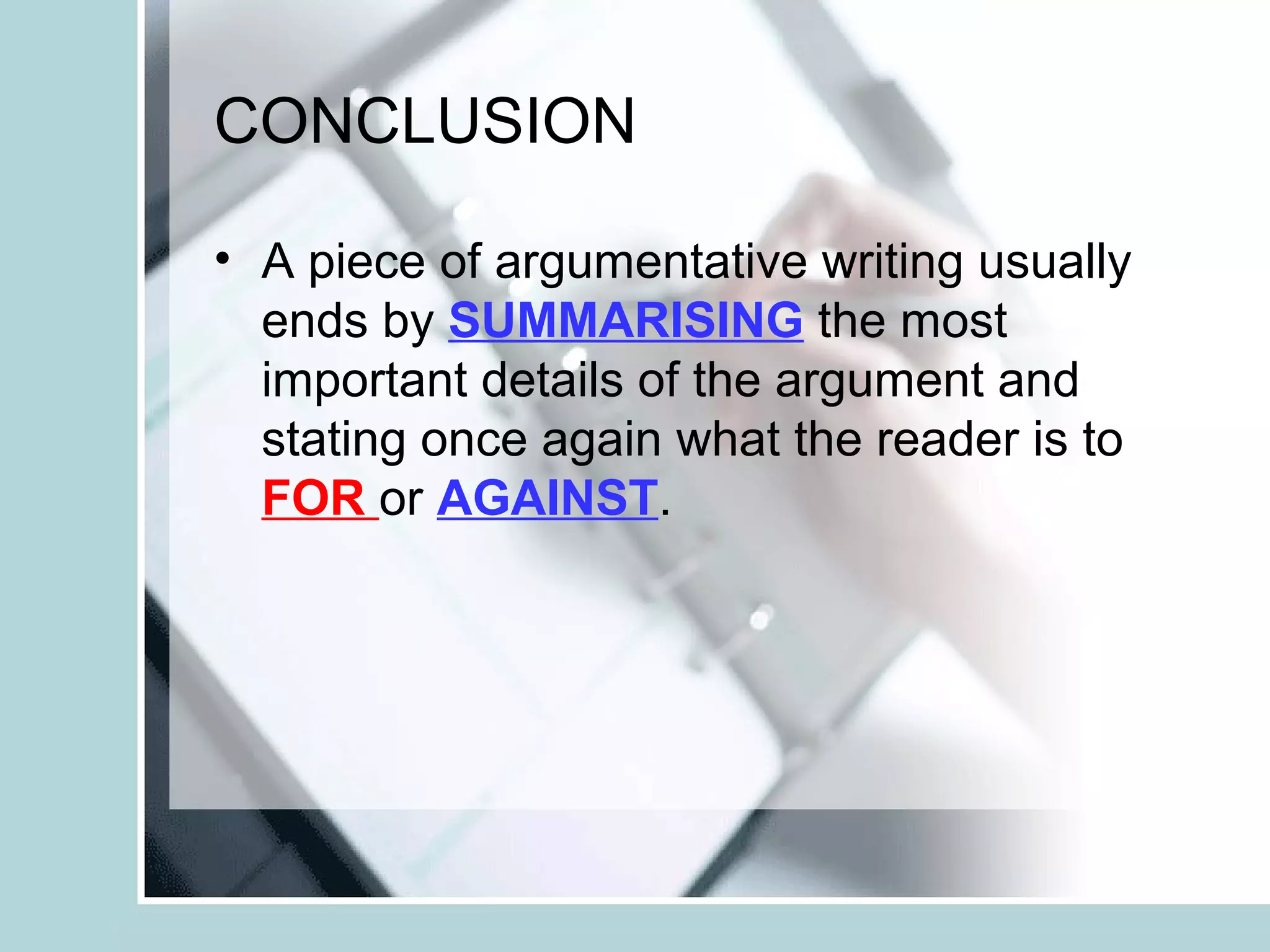 CONCLUSION
• A piece of argumentative writing usually
ends by SUMMARISING the most
important details of the argument and
stating once again what the reader is to
FOR or AGAINST.
 