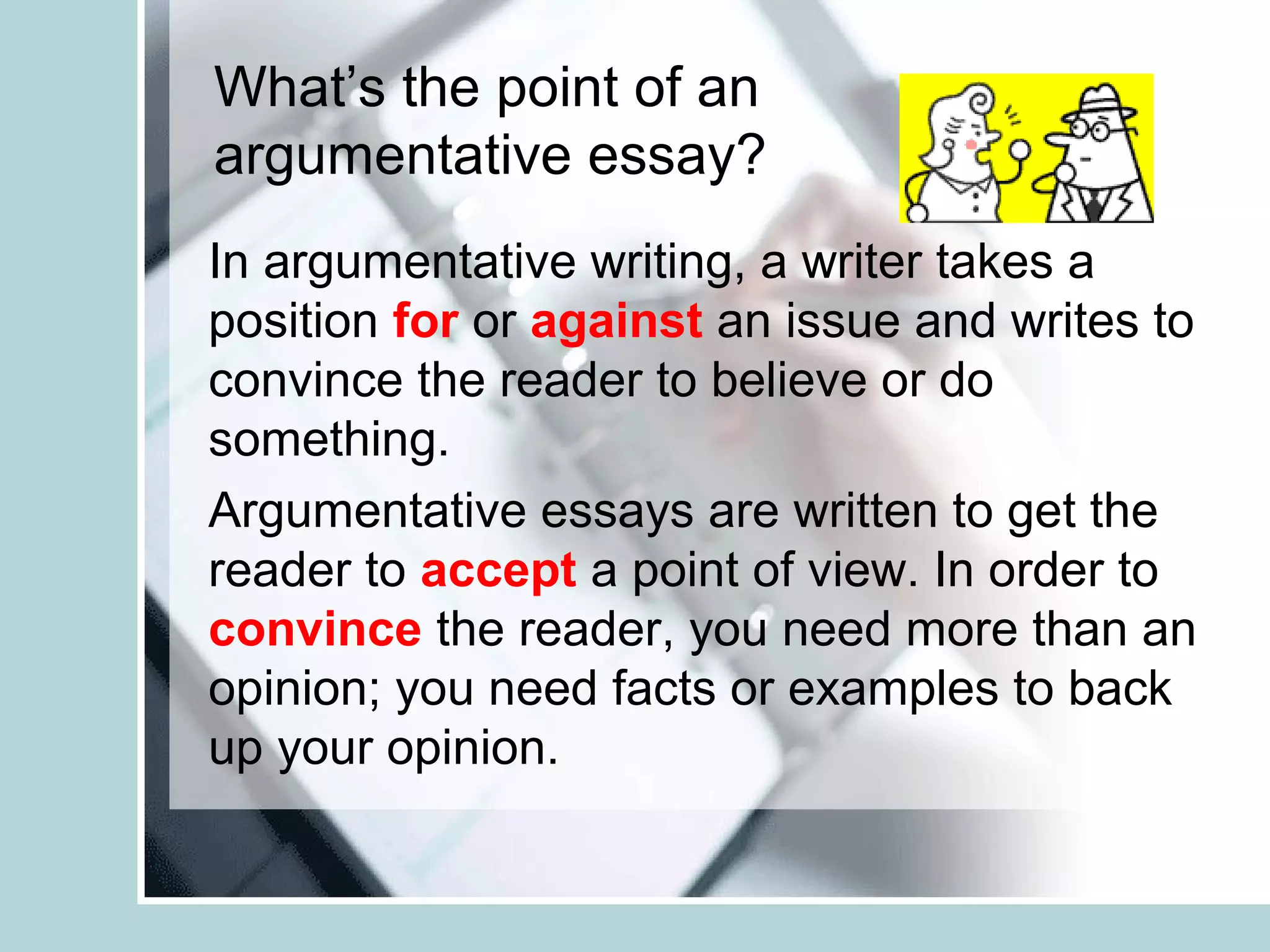 What’s the point of an
argumentative essay?
In argumentative writing, a writer takes a
position for or against an issue and writes to
convince the reader to believe or do
something.
Argumentative essays are written to get the
reader to accept a point of view. In order to
convince the reader, you need more than an
opinion; you need facts or examples to back
up your opinion.
 