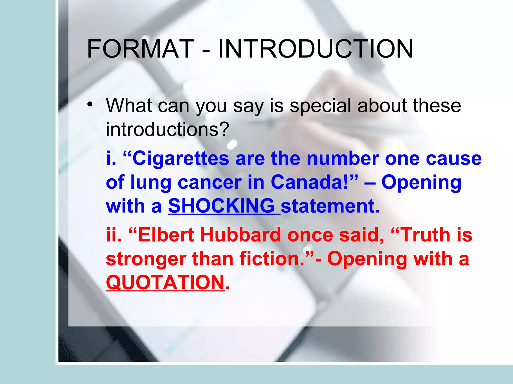 FORMAT - INTRODUCTION
• What can you say is special about these
introductions?
i. “Cigarettes are the number one cause
of lung cancer in Canada!” – Opening
with a SHOCKING statement.
ii. “Elbert Hubbard once said, “Truth is
stronger than fiction.”- Opening with a
QUOTATION.
 