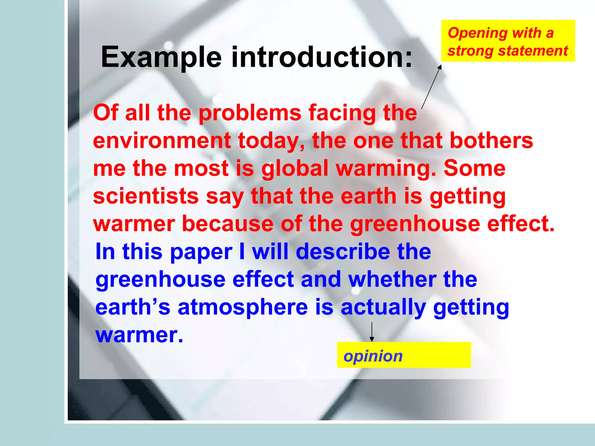 Example introduction:
Of all the problems facing the
environment today, the one that bothers
me the most is global warming. Some
scientists say that the earth is getting
warmer because of the greenhouse effect.
Opening with a
strong statement
opinion
In this paper I will describe the
greenhouse effect and whether the
earth’s atmosphere is actually getting
warmer.
 