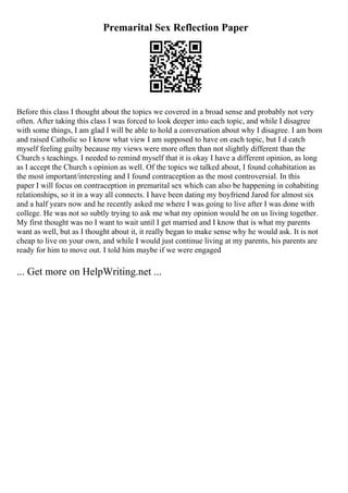 Premarital Sex Reflection Paper
Before this class I thought about the topics we covered in a broad sense and probably not very
often. After taking this class I was forced to look deeper into each topic, and while I disagree
with some things, I am glad I will be able to hold a conversation about why I disagree. I am born
and raised Catholic so I know what view I am supposed to have on each topic, but I d catch
myself feeling guilty because my views were more often than not slightly different than the
Church s teachings. I needed to remind myself that it is okay I have a different opinion, as long
as I accept the Church s opinion as well. Of the topics we talked about, I found cohabitation as
the most important/interesting and I found contraception as the most controversial. In this
paper I will focus on contraception in premarital sex which can also be happening in cohabiting
relationships, so it in a way all connects. I have been dating my boyfriend Jarod for almost six
and a half years now and he recently asked me where I was going to live after I was done with
college. He was not so subtly trying to ask me what my opinion would be on us living together.
My first thought was no I want to wait until I get married and I know that is what my parents
want as well, but as I thought about it, it really began to make sense why he would ask. It is not
cheap to live on your own, and while I would just continue living at my parents, his parents are
ready for him to move out. I told him maybe if we were engaged
... Get more on HelpWriting.net ...
 