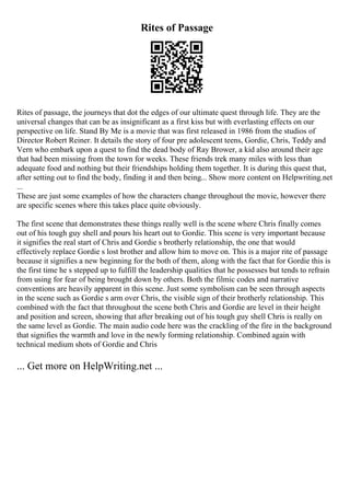 Rites of Passage
Rites of passage, the journeys that dot the edges of our ultimate quest through life. They are the
universal changes that can be as insignificant as a first kiss but with everlasting effects on our
perspective on life. Stand By Me is a movie that was first released in 1986 from the studios of
Director Robert Reiner. It details the story of four pre adolescent teens, Gordie, Chris, Teddy and
Vern who embark upon a quest to find the dead body of Ray Brower, a kid also around their age
that had been missing from the town for weeks. These friends trek many miles with less than
adequate food and nothing but their friendships holding them together. It is during this quest that,
after setting out to find the body, finding it and then being... Show more content on Helpwriting.net
...
These are just some examples of how the characters change throughout the movie, however there
are specific scenes where this takes place quite obviously.
The first scene that demonstrates these things really well is the scene where Chris finally comes
out of his tough guy shell and pours his heart out to Gordie. This scene is very important because
it signifies the real start of Chris and Gordie s brotherly relationship, the one that would
effectively replace Gordie s lost brother and allow him to move on. This is a major rite of passage
because it signifies a new beginning for the both of them, along with the fact that for Gordie this is
the first time he s stepped up to fulfill the leadership qualities that he possesses but tends to refrain
from using for fear of being brought down by others. Both the filmic codes and narrative
conventions are heavily apparent in this scene. Just some symbolism can be seen through aspects
in the scene such as Gordie s arm over Chris, the visible sign of their brotherly relationship. This
combined with the fact that throughout the scene both Chris and Gordie are level in their height
and position and screen, showing that after breaking out of his tough guy shell Chris is really on
the same level as Gordie. The main audio code here was the crackling of the fire in the background
that signifies the warmth and love in the newly forming relationship. Combined again with
technical medium shots of Gordie and Chris
... Get more on HelpWriting.net ...
 