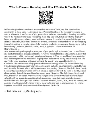 What Is Personal Branding And How Effective It Can Be For...
Define what your brand stands for, its core values and tone of voice, and then communicate
consistently in those terms (Mainwaring, n.d.). Personal branding is the message you intend to
send to others that is a reflection of you, your values, and what you stand for. Branding yourself is
vital in the business world today considering it can help you with, better opportunity discovery,
better networking career advancement, and better success. It can also develop and define you as a
leader. From actors, musicians, athletes and models, the famous and near famous are all competing
for market position in popular culture. Like products, celebrities even rename themselves to craft a
brandidentity (Solomon, Marshall, Stuart, 2016). Regardless... Show more content on
Helpwriting.net ...
Also, understanding other people s perception of you speaks high volumes of your personal brand
and can help make you a successful leader. View your personal brand as a trademark; an asset that
you must protect while continuously molding and shaping it. Your personal brand is an asset that
must be managed with the intention of helping others benefit from having a relationship with you
and / or by being associated with your work and the industry you serve (Llopis, 2013).
Celebrities consult with marketing agents who uses three strategy efforts for personal branding.
First, the pure selling approach where an agent presents a client s qualifications to potential buyers
until he or she finds one who is willing to act as an intermediary (Solomon, Marshall, Stuart, 2016).
Second, the product improvement approach where an agent works with the client to modify certain
characteristics that will increase his or her market value (Solomon, Marshall, Stuart, 2016). And
third, the market fulfillment approach where an agent scans the market to identify unmet needs.
After identifying a need, the agent then finds a person or group that meets a set of minimum
qualifications and develops a new product (Solomon, Marshall, Stuart, 2016). Whether you use your
personal brand to consult, freelance, or drive more traffic and trust to your company, it s vitally
important to establish one to stay competitive (Demers, 2014). For
... Get more on HelpWriting.net ...
 