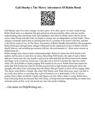 Gail Sheehy s The Merry Adventures Of Robin Hood
Gail Sheehy said, If we don t change, we don t grow. If we don t grow, we aren t really living.
Robin Hood starts as a character that gets picked on and pressured by others who has trouble
understanding jokes and being warm and empathetic, but when he finally shows that he can be
warm, make friends and take risks, he begins to change into an independent yet kind leader. These
changes eventually lead to him to realizing that life as a yeoman in the forest is the best, and that
is the life he wants to live. In The Merry Adventures of Robin Hoodby Howard Pyle, the protagonist
Robin Hood goes through many changes influenced by the experiences he has in battles with the
sheriff, thieves, and swindling government officials, the environment of... Show more content on
Helpwriting.net ...
Robin changes here when to better understand people. Before he learns that Will Scarlet is his
nephew and he came to meet him, he states, Describing Will Scarlet, the sight of such a fellow
doth put a nasty taste into my mouth! Look how he doth hold that fair flower betwixt his thumb
and finger, as he would say, Good rose, I like thee not so ill but I can bear thy odor for a little
while. (89; ch 8) Robin is clearly judging Will Scarlet by his cover. Robin Hood later learns the
talent that Will Scarlet has when his friends pressure him to fight Scarlet and Scarlet shows his
strength, and when at his welcoming feast the Merry Men get Scarlet to show off his singing skills.
This shows when Robin s friends, like when Will Stutely said, Wipe thine eyes, man! I do hate to
see a tall, stout fellow so sniveling like a girl of fourteen over a dead tomtit, (118; ch 10) are
jesting Allan a Dale, but Robin is polite and figures out why Allan a Dale is crying. Robin turns
from criticizing those just because they look funny, to being kind and understanding, no matter how
someone seems at first, so he can accept any man who needs a helping
... Get more on HelpWriting.net ...
 
