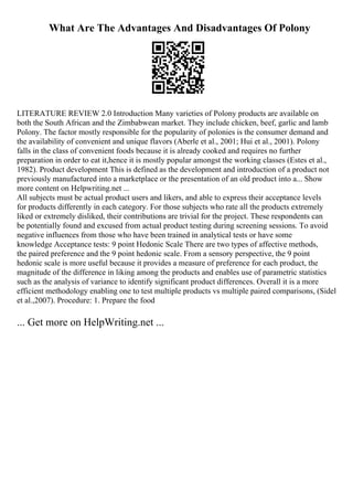 What Are The Advantages And Disadvantages Of Polony
LITERATURE REVIEW 2.0 Introduction Many varieties of Polony products are available on
both the South African and the Zimbabwean market. They include chicken, beef, garlic and lamb
Polony. The factor mostly responsible for the popularity of polonies is the consumer demand and
the availability of convenient and unique flavors (Aberle et al., 2001; Hui et al., 2001). Polony
falls in the class of convenient foods because it is already cooked and requires no further
preparation in order to eat it,hence it is mostly popular amongst the working classes (Estes et al.,
1982). Product development This is defined as the development and introduction of a product not
previously manufactured into a marketplace or the presentation of an old product into a... Show
more content on Helpwriting.net ...
All subjects must be actual product users and likers, and able to express their acceptance levels
for products differently in each category. For those subjects who rate all the products extremely
liked or extremely disliked, their contributions are trivial for the project. These respondents can
be potentially found and excused from actual product testing during screening sessions. To avoid
negative influences from those who have been trained in analytical tests or have some
knowledge Acceptance tests: 9 point Hedonic Scale There are two types of affective methods,
the paired preference and the 9 point hedonic scale. From a sensory perspective, the 9 point
hedonic scale is more useful because it provides a measure of preference for each product, the
magnitude of the difference in liking among the products and enables use of parametric statistics
such as the analysis of variance to identify significant product differences. Overall it is a more
efficient methodology enabling one to test multiple products vs multiple paired comparisons, (Sidel
et al.,2007). Procedure: 1. Prepare the food
... Get more on HelpWriting.net ...
 