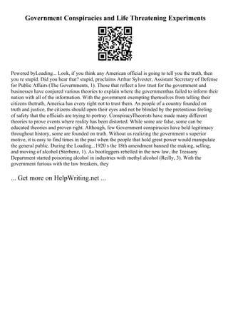 Government Conspiracies and Life Threatening Experiments
Powered byLoading... Look, if you think any American official is going to tell you the truth, then
you re stupid. Did you hear that? stupid, proclaims Arthur Sylvester, Assistant Secretary of Defense
for Public Affairs (The Governments, 1). Those that reflect a low trust for the government and
businesses have conjured various theories to explain where the governmenthas failed to inform their
nation with all of the information. With the government exempting themselves from telling their
citizens thetruth, America has every right not to trust them. As people of a country founded on
truth and justice, the citizens should open their eyes and not be blinded by the pretentious feeling
of safety that the officials are trying to portray. ConspiracyTheorists have made many different
theories to prove events where reality has been distorted. While some are false, some can be
educated theories and proven right. Although, few Government conspiracies have held legitimacy
throughout history, some are founded on truth. Without us realizing the government s superior
motive, it is easy to find times in the past when the people that hold great power would manipulate
the general public. During the Loading...1920 s the 18th amendment banned the making, selling,
and moving of alcohol (Sterbenz, 1). As bootleggers rebelled in the new law, the Treasury
Department started poisoning alcohol in industries with methyl alcohol (Reilly, 3). With the
government furious with the law breakers, they
... Get more on HelpWriting.net ...
 