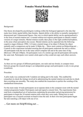 Females Mental Rotation Study
Background
One theory developed by psychologists working within the biological approach is the idea that
males have better spatial ability than females. Spatial ability is the ability to mentally manipulate 2
dimensional and 3 dimensional figures. One way in which spatial ability can be operationalised is
in the form of mental rotation test. A mental rotation test requires participants to identify rotated
versions of a target stimulus. Mental rotation usually takes place in the right cerebral hemisphere,
in the areas where perception also occurs. Mental rotation can be separated into the following
cognitive stages (Johnson 1990): 1) Create a mental image of an object 2) Rotate the object
mentally until a comparison can be made 3) Make the ... Show more content on Helpwriting.net ...
Controls in this experiment included ensuring that all participants undertook the task in silence.
All participants took the test in the same school computer lab and at the same time of day
(Between 1:00 and 2:00pm). All participants were of a similar age and all participants did exactly
the same task. Participants were seated a desk apart so they could not copy each others answers.
Design
As there are two groups of different participants, one male and one female, to compare times
between groups the research design is an independent groups each participants is only in one group
(condition).
Procedure
A pilot study was conducted with 5 students not taking part in the study. This enabled the
researchers to check the timings involved in administering the mental rotation test and also to check
that everything ran smoothly. The study also enabled the researchers to perfect the wording of the
standardised instructions.
For the main study 10 male participants sat at separate desks in the computer room with the mental
rotation programme loaded. Participants read and signed a consent form. The experimenter then
read from a standardised set of instructions explaining the procedure and giving permission for
participants to begin the 10 mental rotation trails when they were ready. Sitting next to each
participant was a research assistant on hand to time the task. In their own time participants began
the task matching a 2D object with one of six
... Get more on HelpWriting.net ...
 