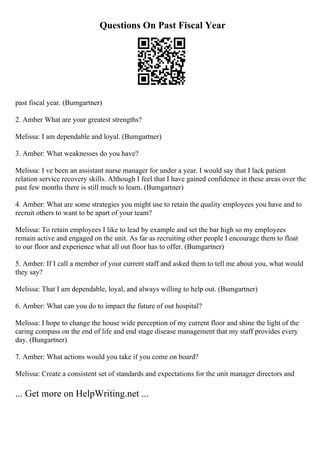 Questions On Past Fiscal Year
past fiscal year. (Bumgartner)
2. Amber What are your greatest strengths?
Melissa: I am dependable and loyal. (Bumgartner)
3. Amber: What weaknesses do you have?
Melissa: I ve been an assistant nurse manager for under a year. I would say that I lack patient
relation service recovery skills. Although I feel that I have gained confidence in these areas over the
past few months there is still much to learn. (Bumgartner)
4. Amber: What are some strategies you might use to retain the quality employees you have and to
recruit others to want to be apart of your team?
Melissa: To retain employees I like to lead by example and set the bar high so my employees
remain active and engaged on the unit. As far as recruiting other people I encourage them to float
to our floor and experience what all out floor has to offer. (Bumgartner)
5. Amber: If I call a member of your current staff and asked them to tell me about you, what would
they say?
Melissa: That I am dependable, loyal, and always willing to help out. (Bumgartner)
6. Amber: What can you do to impact the future of out hospital?
Melissa: I hope to change the house wide perception of my current floor and shine the light of the
caring compass on the end of life and end stage disease management that my staff provides every
day. (Bungartner)
7. Amber: What actions would you take if you come on board?
Melissa: Create a consistent set of standards and expectations for the unit manager directors and
... Get more on HelpWriting.net ...
 