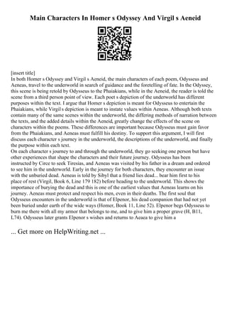 Main Characters In Homer s Odyssey And Virgil s Aeneid
[insert title]
In both Homer s Odyssey and Virgil s Aeneid, the main characters of each poem, Odysseus and
Aeneas, travel to the underworld in search of guidance and the foretelling of fate. In the Odyssey,
this scene is being retold by Odysseus to the Phaiakians, while in the Aeneid, the reader is told the
scene from a third person point of view. Each poet s depiction of the underworld has different
purposes within the text. I argue that Homer s depiction is meant for Odysseus to entertain the
Phaiakians, while Virgil s depiction is meant to instate values within Aeneas. Although both texts
contain many of the same scenes within the underworld, the differing methods of narration between
the texts, and the added details within the Aeneid, greatly change the effects of the scene on
characters within the poems. These differences are important because Odysseus must gain favor
from the Phaiakians, and Aeneas must fulfill his destiny. To support this argument, I will first
discuss each character s journey in the underworld, the descriptions of the underworld, and finally
the purpose within each text.
On each character s journey to and through the underworld, they go seeking one person but have
other experiences that shape the characters and their future journey. Odysseus has been
instructed by Circe to seek Tiresias, and Aeneas was visited by his father in a dream and ordered
to see him in the underworld. Early in the journey for both characters, they encounter an issue
with the unburied dead. Aeneas is told by Sibyl that a friend lies dead... bear him first to his
place of rest (Virgil, Book 6, Line 179 182) before heading to the underworld. This shows the
importance of burying the dead and this is one of the earliest values that Aeneas learns on his
journey. Aeneas must protect and respect his men, even in their deaths. The first soul that
Odysseus encounters in the underworld is that of Elpenor, his dead companion that had not yet
been buried under earth of the wide ways (Homer, Book 11, Line 52). Elpenor begs Odysseus to
burn me there with all my armor that belongs to me, and to give him a proper grave (H, B11,
L74). Odysseus later grants Elpenor s wishes and returns to Aeaea to give him a
... Get more on HelpWriting.net ...
 
