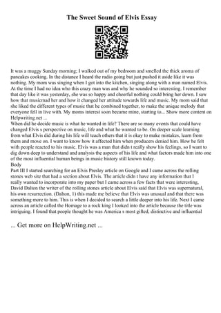 The Sweet Sound of Elvis Essay
It was a muggy Sunday morning; I walked out of my bedroom and smelled the thick aroma of
pancakes cooking. In the distance I heard the radio going but just pushed it aside like it was
nothing. My mom was singing when I got into the kitchen, singing along with a man named Elvis.
At the time I had no idea who this crazy man was and why he sounded so interesting. I remember
that day like it was yesterday, she was so happy and cheerful nothing could bring her down. I saw
how that musicmad her and how it changed her attitude towards life and music. My mom said that
she liked the different types of music that he combined together, to make the unique melody that
everyone fell in live with. My moms interest soon became mine, starting to... Show more content on
Helpwriting.net ...
When did he decide music is what he wanted in life? There are so many events that could have
changed Elvis s perspective on music, life and what he wanted to be. On deeper scale learning
from what Elvis did during his life will teach others that it is okay to make mistakes, learn from
them and move on. I want to know how it affected him when producers denied him. How he felt
with people reacted to his music. Elvis was a man that didn t really show his feelings, so I want to
dig down deep to understand and analysis the aspects of his life and what factors made him into one
of the most influential human beings in music history still known today.
Body
Part III I started searching for an Elvis Presley article on Google and I came across the rolling
stones web site that had a section about Elvis. The article didn t have any information that I
really wanted to incorporate into my paper but I came across a few facts that were interesting,
David Dalton the writer of the rolling stones article about Elvis said that Elvis was supernatural,
his own resurrection. (Dalton, 1) this made me believe that Elvis was unusual and that there was
something more to him. This is when I decided to search a little deeper into his life. Next I came
across an article called the Homage to a rock king I looked into the article because the title was
intriguing. I found that people thought he was America s most gifted, distinctive and influential
... Get more on HelpWriting.net ...
 