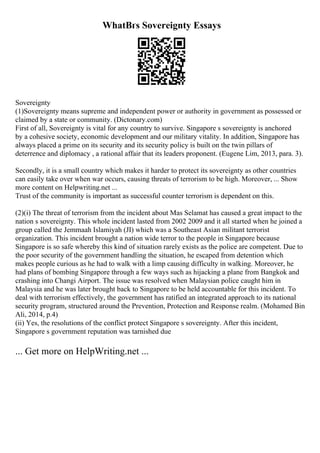 WhatВґs Sovereignty Essays
Sovereignty
(1)Sovereignty means supreme and independent power or authority in government as possessed or
claimed by a state or community. (Dictonary.com)
First of all, Sovereignty is vital for any country to survive. Singapore s sovereignty is anchored
by a cohesive society, economic development and our military vitality. In addition, Singapore has
always placed a prime on its security and its security policy is built on the twin pillars of
deterrence and diplomacy , a rational affair that its leaders proponent. (Eugene Lim, 2013, para. 3).
Secondly, it is a small country which makes it harder to protect its sovereignty as other countries
can easily take over when war occurs, causing threats of terrorism to be high. Moreover, ... Show
more content on Helpwriting.net ...
Trust of the community is important as successful counter terrorism is dependent on this.
(2)(i) The threat of terrorism from the incident about Mas Selamat has caused a great impact to the
nation s sovereignty. This whole incident lasted from 2002 2009 and it all started when he joined a
group called the Jemmaah Islamiyah (JI) which was a Southeast Asian militant terrorist
organization. This incident brought a nation wide terror to the people in Singapore because
Singapore is so safe whereby this kind of situation rarely exists as the police are competent. Due to
the poor security of the government handling the situation, he escaped from detention which
makes people curious as he had to walk with a limp causing difficulty in walking. Moreover, he
had plans of bombing Singapore through a few ways such as hijacking a plane from Bangkok and
crashing into Changi Airport. The issue was resolved when Malaysian police caught him in
Malaysia and he was later brought back to Singapore to be held accountable for this incident. To
deal with terrorism effectively, the government has ratified an integrated approach to its national
security program, structured around the Prevention, Protection and Response realm. (Mohamed Bin
Ali, 2014, p.4)
(ii) Yes, the resolutions of the conflict protect Singapore s sovereignty. After this incident,
Singapore s government reputation was tarnished due
... Get more on HelpWriting.net ...
 