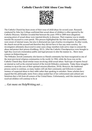 Catholic Church Child Abuse Case Study
The Catholic Church has been aware of their issue of child abuse for several years. Research
conducted by John Jay College confirmed that sexual abuse of children is often ignored by the
Catholic Dioceses. Scholars revealed that between the years 1950 to 2000 most allegations
accusing priest of sexual abuse were reported directly to dioceses. Their response was to simply
transfer the accused to a new parish. This process highlighted the fact that several clergy members
were aware of internal issues, but also it obstructed any type of police investigation. In other words,
the church moved the accused and therefore they did not have to face any more scrutiny. As
investigators ultimately discovered in some cases clergy members took active steps to conceal the
abuse and protect their priests (Goldberg, 2013). After the Catholic Churchpractices were brought to
light they received a tremendous public and legal pressure to alter the manner in... Show more
content on Helpwriting.net ...
The Orthodox Jewish community also known as Haredi community has been recognized as one of
the most provincial religious communities in the world. In 1984, while the focus was on the
Catholic Church they faced similar issues involving child sexual abuse. Such type of reports forced
an internal as well as the external turmoil of the Jewish Orthodox community. Today these struggles
continue to rip at the core of their spiritual mission (Hawkins, 2010). However, the traditional
process seems to continue, as many leaders still ask their community and followers to report
instance of suspected abuse to their rabbi rather than speaking to outsiders. Some scholars have
argued that this philosophy stems from a deep seeded fear of law enforcement and cultural anti
Semitism that is felt from all corners of the United States. Unfortunately, until this internal issue is
resolved children will continue to be at
... Get more on HelpWriting.net ...
 