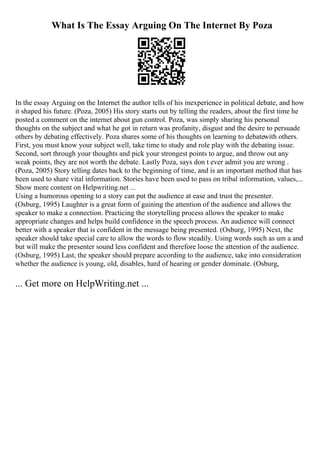 What Is The Essay Arguing On The Internet By Poza
In the essay Arguing on the Internet the author tells of his inexperience in political debate, and how
it shaped his future. (Poza, 2005) His story starts out by telling the readers, about the first time he
posted a comment on the internet about gun control. Poza, was simply sharing his personal
thoughts on the subject and what he got in return was profanity, disgust and the desire to persuade
others by debating effectively. Poza shares some of his thoughts on learning to debatewith others.
First, you must know your subject well, take time to study and role play with the debating issue.
Second, sort through your thoughts and pick your strongest points to argue, and throw out any
weak points, they are not worth the debate. Lastly Poza, says don t ever admit you are wrong .
(Poza, 2005) Story telling dates back to the beginning of time, and is an important method that has
been used to share vital information. Stories have been used to pass on tribal information, values,...
Show more content on Helpwriting.net ...
Using a humorous opening to a story can put the audience at ease and trust the presenter.
(Osburg, 1995) Laughter is a great form of gaining the attention of the audience and allows the
speaker to make a connection. Practicing the storytelling process allows the speaker to make
appropriate changes and helps build confidence in the speech process. An audience will connect
better with a speaker that is confident in the message being presented. (Osburg, 1995) Next, the
speaker should take special care to allow the words to flow steadily. Using words such as um a and
but will make the presenter sound less confident and therefore loose the attention of the audience.
(Osburg, 1995) Last, the speaker should prepare according to the audience, take into consideration
whether the audience is young, old, disables, hard of hearing or gender dominate. (Osburg,
... Get more on HelpWriting.net ...
 