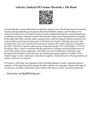 Literary Analysis Of Cormac Mccarthy s The Road
In recent decades, Cormac McCarthy has staked his claim as one of the all time titans of American
literature through publishing masterpieces like Blood Meridian, Suttree, and The Road. In his
works his advanced level of technical mastery becomes apparent through his expertly harmonized
coordination of literary elements toward certain narrative ends, such as the generation of suspense.
In this light, McCarthy s literary styleis a practical one, in that he organizes literary elements in his
works toward actualizing particular goals. In The Road, for instance, McCarthy directs his style
throughout the text so as to maximize the feeling of suspense that readers experience throughout
the book. This kind of stylistic maneuvering is expressed on pages 105 110 and pages 118 123 of
the the text. But, it must be noted here that the generation of suspense in these passages does not
result from similar stylistic approaches. McCarthy uses style in differently in Passage A and
Passage B but ultimately toward the same end, namely generating suspense for readers of The
Road. Passage A relies on dialogue to develop its suspense, whereas the style of Passage B relies on
narrative action for its suspense.
In Passage A, McCarthy uses ambiguous and foreboding dialogue in order to generate narrative
suspense. At the beginning of this passage the father and the son come upon a house at the edge of
an old town s remnants, and the boy asks his father where they are (105). The father ignores the
... Get more on HelpWriting.net ...
 