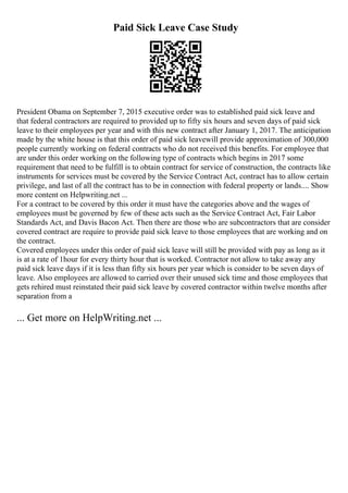 Paid Sick Leave Case Study
President Obama on September 7, 2015 executive order was to established paid sick leave and
that federal contractors are required to provided up to fifty six hours and seven days of paid sick
leave to their employees per year and with this new contract after January 1, 2017. The anticipation
made by the white house is that this order of paid sick leavewill provide approximation of 300,000
people currently working on federal contracts who do not received this benefits. For employee that
are under this order working on the following type of contracts which begins in 2017 some
requirement that need to be fulfill is to obtain contract for service of construction, the contracts like
instruments for services must be covered by the Service Contract Act, contract has to allow certain
privilege, and last of all the contract has to be in connection with federal property or lands.... Show
more content on Helpwriting.net ...
For a contract to be covered by this order it must have the categories above and the wages of
employees must be governed by few of these acts such as the Service Contract Act, Fair Labor
Standards Act, and Davis Bacon Act. Then there are those who are subcontractors that are consider
covered contract are require to provide paid sick leave to those employees that are working and on
the contract.
Covered employees under this order of paid sick leave will still be provided with pay as long as it
is at a rate of 1hour for every thirty hour that is worked. Contractor not allow to take away any
paid sick leave days if it is less than fifty six hours per year which is consider to be seven days of
leave. Also employees are allowed to carried over their unused sick time and those employees that
gets rehired must reinstated their paid sick leave by covered contractor within twelve months after
separation from a
... Get more on HelpWriting.net ...
 