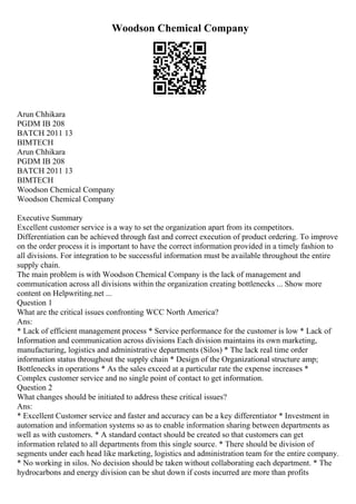 Woodson Chemical Company
Arun Chhikara
PGDM IB 208
BATCH 2011 13
BIMTECH
Arun Chhikara
PGDM IB 208
BATCH 2011 13
BIMTECH
Woodson Chemical Company
Woodson Chemical Company
Executive Summary
Excellent customer service is a way to set the organization apart from its competitors.
Differentiation can be achieved through fast and correct execution of product ordering. To improve
on the order process it is important to have the correct information provided in a timely fashion to
all divisions. For integration to be successful information must be available throughout the entire
supply chain.
The main problem is with Woodson Chemical Company is the lack of management and
communication across all divisions within the organization creating bottlenecks ... Show more
content on Helpwriting.net ...
Question 1
What are the critical issues confronting WCC North America?
Ans:
* Lack of efficient management process * Service performance for the customer is low * Lack of
Information and communication across divisions Each division maintains its own marketing,
manufacturing, logistics and administrative departments (Silos) * The lack real time order
information status throughout the supply chain * Design of the Organizational structure amp;
Bottlenecks in operations * As the sales exceed at a particular rate the expense increases *
Complex customer service and no single point of contact to get information.
Question 2
What changes should be initiated to address these critical issues?
Ans:
* Excellent Customer service and faster and accuracy can be a key differentiator * Investment in
automation and information systems so as to enable information sharing between departments as
well as with customers. * A standard contact should be created so that customers can get
information related to all departments from this single source. * There should be division of
segments under each head like marketing, logistics and administration team for the entire company.
* No working in silos. No decision should be taken without collaborating each department. * The
hydrocarbons and energy division can be shut down if costs incurred are more than profits
 