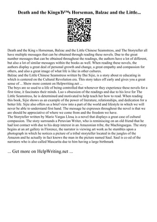 Death and the KingвЂ™s Horseman, Balzac and the Little...
Death and the King s Horseman, Balzac and the Little Chinese Seamstress, and The Storyteller all
have multiple messages that can be obtained through reading these novels. Due to the great
number messages that can be obtained throughout the readings, the authors have a lot of different,
but also a lot of similar messages within the books as well. When reading these novels, the
authors display a great deal of personal growth and change, a great empathy and compassion for
others, and also a great image of what life is like in other cultures.
Balzac and the Little Chinese Seamstress written by Dai Sijie, is a story about re educating in
which is centered on the Cultural Revolution era. This story takes off early and gives you a great
sense of ... Show more content on Helpwriting.net ...
The boys are so used to a life of being controlled that whenever they experience these novels for a
first time, it fascinates their minds. Luo s obsession of the readings and due to his love for The
Little Seamstress, he is determined and motivated to help teach her how to read. When reading
this book, Sijie shows us an example of the power of literature, relationships, and dedication for a
better life. Sijie also offers us a brief view into a part of the world and lifestyle in which we will
never be able to understand first hand. The message he expresses throughout the novel is that we
are should be appreciative of where we come from and the freedom we have.
The Storyteller written by Mario Vargas Llosa, is a novel that displays a great case of cultural
compassion. The story surrounds a Peruvian Writer, who is reminiscing on an old friend that he
had lost contact with due to his deep interest in an Amazonian tribe, the Machinguegas. The story
begins at an art gallery in Florence, the narrator is viewing art work as he stumbles upon a
photograph in which he notices a picture of a tribal storyteller located in the jungles of the
Amazon and he actually in fact knows the man in the picture named Saul. Saul is co ed of the
narrators who is also called Mascarita due to him having a large birthmark
... Get more on HelpWriting.net ...
 