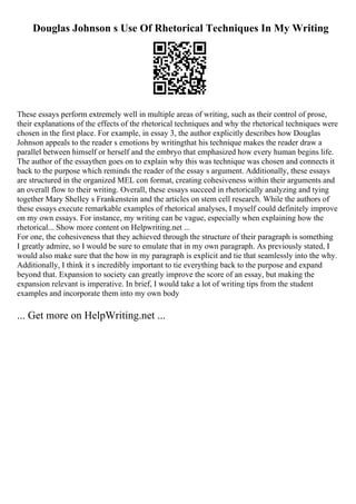Douglas Johnson s Use Of Rhetorical Techniques In My Writing
These essays perform extremely well in multiple areas of writing, such as their control of prose,
their explanations of the effects of the rhetorical techniques and why the rhetorical techniques were
chosen in the first place. For example, in essay 3, the author explicitly describes how Douglas
Johnson appeals to the reader s emotions by writingthat his technique makes the reader draw a
parallel between himself or herself and the embryo that emphasized how every human begins life.
The author of the essaythen goes on to explain why this was technique was chosen and connects it
back to the purpose which reminds the reader of the essay s argument. Additionally, these essays
are structured in the organized MEL con format, creating cohesiveness within their arguments and
an overall flow to their writing. Overall, these essays succeed in rhetorically analyzing and tying
together Mary Shelley s Frankenstein and the articles on stem cell research. While the authors of
these essays execute remarkable examples of rhetorical analyses, I myself could definitely improve
on my own essays. For instance, my writing can be vague, especially when explaining how the
rhetorical... Show more content on Helpwriting.net ...
For one, the cohesiveness that they achieved through the structure of their paragraph is something
I greatly admire, so I would be sure to emulate that in my own paragraph. As previously stated, I
would also make sure that the how in my paragraph is explicit and tie that seamlessly into the why.
Additionally, I think it s incredibly important to tie everything back to the purpose and expand
beyond that. Expansion to society can greatly improve the score of an essay, but making the
expansion relevant is imperative. In brief, I would take a lot of writing tips from the student
examples and incorporate them into my own body
... Get more on HelpWriting.net ...
 