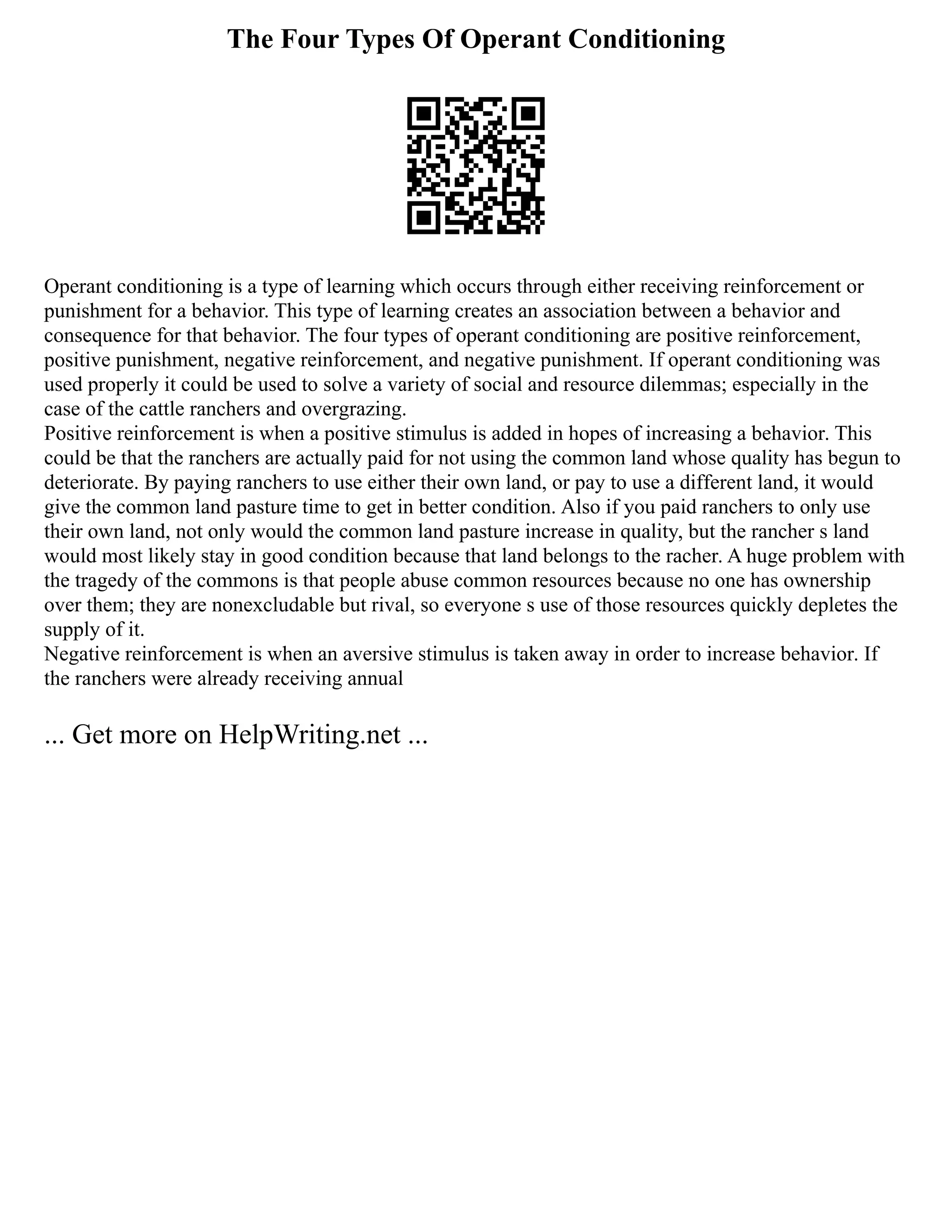 The Four Types Of Operant Conditioning
Operant conditioning is a type of learning which occurs through either receiving reinforcement or
punishment for a behavior. This type of learning creates an association between a behavior and
consequence for that behavior. The four types of operant conditioning are positive reinforcement,
positive punishment, negative reinforcement, and negative punishment. If operant conditioning was
used properly it could be used to solve a variety of social and resource dilemmas; especially in the
case of the cattle ranchers and overgrazing.
Positive reinforcement is when a positive stimulus is added in hopes of increasing a behavior. This
could be that the ranchers are actually paid for not using the common land whose quality has begun to
deteriorate. By paying ranchers to use either their own land, or pay to use a different land, it would
give the common land pasture time to get in better condition. Also if you paid ranchers to only use
their own land, not only would the common land pasture increase in quality, but the rancher s land
would most likely stay in good condition because that land belongs to the racher. A huge problem with
the tragedy of the commons is that people abuse common resources because no one has ownership
over them; they are nonexcludable but rival, so everyone s use of those resources quickly depletes the
supply of it.
Negative reinforcement is when an aversive stimulus is taken away in order to increase behavior. If
the ranchers were already receiving annual
... Get more on HelpWriting.net ...
 